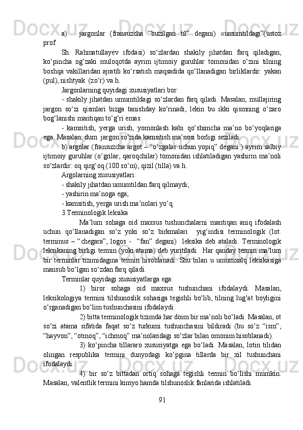a) jargonlar   (fransuzcha   “buzilgan   til”   degani)   «umumtildagi”(ustoz
prof.                
Sh.   Rahmatullayev   ifodasi)   so‘zlardan   shakily   jihatdan   farq   qiladigan,
ko‘pincha   og‘zaki   muloqotda   ayrim   ijtimoiy   guruhlar   tomonidan   o‘zini   tilning
boshqa   vakillaridan  ajratib  ko‘rsatish   maqsadida   qo‘llanadigan   birliklardir:   yakan
(pul), nishtyak  (zo‘r) va h.
Jargonlarning quyidagi xususiyatlari bor: 
-   shakily   jihatdan   umumtildagi   so‘zlardan   farq   qiladi.   Masalan,   mullajiring
jargon   so‘zi   qismlari   bizga   tanishday   ko‘rinadi,   lekin   bu   ikki   qismning   o‘zaro
bog‘lanishi mantiqan to‘g‘ri emas. 
-   kamsitish,   yerga   urish,   yomonlash   kabi   qo‘shimcha   ma’no   bo‘yoqlariga
ega. Masalan, dum  jargon so‘zida kamsitish ma’nosi borligi seziladi.
b) argolar (fransuzcha argot – “o‘zgalar uchun yopiq” degani ) ayrim salbiy
ijtimoiy guruhlar (o‘grilar, qaroqchilar) tomonidan ishlatiladigan yashirin ma’noli
so‘zlardir: oq qirg‘oq (100 so‘m), qizil (tilla) va h.
Argolarning xususiyatlari:
- shakily jihatdan umumtildan farq qilmaydi;
- yashirin ma’noga ega;
- kamsitish, yerga urish ma’nolari yo‘q.
3.Terminologik leksika
Ma’lum   sohaga   oid   maxsus   tushunchalarni   mantiqan   aniq   ifodalash
uchun   qo‘llanadigan   so‘z   yoki   so‘z   birkmalari     yig‘indisi   terminologik   (lot.
terminus   –   “chegara”,   logos   -     “fan”   degani)     leksika   deb   ataladi.   Terminologik
leksikaning birligi termin (yoki atama) deb yuritiladi.   Har qanday termin ma’lum
bir   terminlar   tizimidagina   termin   hisoblanadi.   Shu   bilan   u   umumxalq   leksikasiga
mansub bo‘lgan so‘zdan farq qiladi. 
Terminlar quyidagi xususiyatlarga ega:
1)   biror   sohaga   oid   maxsus   tushunchani   ifodalaydi.   Masalan,
leksikologiya  termini   tilshunoslik  sohasiga   tegishli   bo‘lib,  tilning  lug‘at   boyligini
o‘rganadigan bo‘lim tushunchasini ifodalaydi.
2) bitta terminologik tizimda har doim bir ma’noli bo‘ladi. Masalan, ot
so‘zi   atama   sifatida   faqat   so‘z   turkumi   tushunchasini   bildiradi   (bu   so‘z   “ism”,
“hayvon”, “otmoq”, “ichmoq” ma’nolaridagi so‘zlar bilan omonim hisoblanadi).  
3)   ko‘pincha   tillararo   xususiyatga   ega   bo‘ladi.   Masalan,   lotin   tilidan
olingan   respublika   termini   dunyodagi   ko‘pgina   tillarda   bir   xil   tushunchani
ifodalaydi.
4)   bir   so‘z   bittadan   ortiq   sohaga   tegishli   termin   bo‘lishi   mumkin.
Masalan, valentlik termini kimyo hamda tilshunoslik fanlarida ishlatiladi.
91 