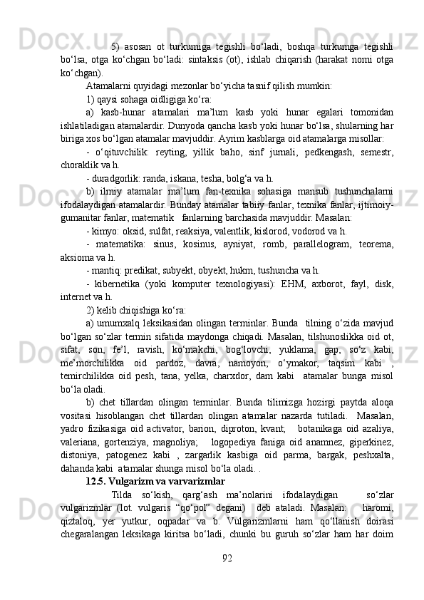 5)   asosan   ot   turkumiga   tegishli   bo‘ladi,   boshqa   turkumga   tegishli
bo‘lsa,   otga   ko‘chgan   bo‘ladi:   sintaksis   (ot),   ishlab   chiqarish   (harakat   nomi   otga
ko‘chgan).
Atamalarni quyidagi mezonlar bo‘yicha tasnif qilish mumkin:
1) qaysi sohaga oidligiga ko‘ra:
a)   kasb-hunar   atamalari   ma’lum   kasb   yoki   hunar   egalari   tomonidan
ishlatiladigan atamalardir. Dunyoda qancha kasb yoki hunar bo‘lsa, shularning har
biriga xos bo‘lgan atamalar mavjuddir. Ayrim kasblarga oid atamalarga misollar: 
-   o‘qituvchilik:   reyting,   yillik   baho,   sinf   jurnali,   pedkengash,   semestr,
choraklik va h.
- duradgorlik: randa, iskana, tesha, bolg‘a va h.
b)   ilmiy   atamalar   ma’lum   fan-texnika   sohasiga   mansub   tushunchalarni
ifodalaydigan atamalardir. Bunday atamalar tabiiy fanlar, texnika fanlar, ijtimoiy-
gumanitar fanlar, matematik   fanlarning barchasida mavjuddir. Masalan: 
- kimyo: oksid, sulfat, reaksiya, valentlik, kislorod, vodorod va h.  
-   matematika:   sinus,   kosinus,   ayniyat,   romb,   parallelogram,   teorema,
aksioma va h.  
- mantiq: predikat, subyekt, obyekt, hukm, tushuncha va h.
-   kibernetika   (yoki   komputer   texnologiyasi):   EHM,   axborot,   fayl,   disk,
internet va h.
2) kelib chiqishiga ko‘ra:  
a)   umumxalq  leksikasidan   olingan  terminlar.  Bunda    tilning  o‘zida  mavjud
bo‘lgan so‘zlar  termin sifatida maydonga chiqadi. Masalan,  tilshunoslikka  oid ot,
sifat,   son,   fe’l,   ravish,   ko‘makchi,   bog‘lovchi,   yuklama,   gap,   so‘z   kabi,
me’morchilikka   oid   pardoz,   davra,   namoyon,   o‘ymakor,   taqsim   kabi   ,
temirchilikka   oid   pesh,   tana,   yelka,   charxdor,   dam   kabi     atamalar   bunga   misol
bo‘la oladi.
b)   chet   tillardan   olingan   terminlar.   Bunda   tilimizga   hozirgi   paytda   aloqa
vositasi   hisoblangan   chet   tillardan   olingan   atamalar   nazarda   tutiladi.     Masalan,
yadro   fizikasiga   oid   activator,   barion,   diproton,   kvant;       botanikaga   oid   azaliya,
valeriana,   gortenziya,   magnoliya;       logopediya   faniga   oid   anamnez,   giperkinez,
distoniya,   patogenez   kabi   ,   zargarlik   kasbiga   oid   parma,   bargak,   peshxalta,
dahanda kabi  atamalar shunga misol bo‘la oladi. .
12.5. Vulgarizm va varvarizmlar
Tilda   so‘kish,   qarg‘ash   ma’nolarini   ifodalaydigan       so‘zlar
vulgarizmlar   (lot.   vulgaris   “qo‘pol”   degani)     deb   ataladi.   Masalan:       haromi,
qiztaloq,   yer   yutkur,   oqpadar   va   b.   Vulgarizmlarni   ham   qo‘llanish   doirasi
chegaralangan   leksikaga   kiritsa   bo‘ladi,   chunki   bu   guruh   so‘zlar   ham   har   doim
92 