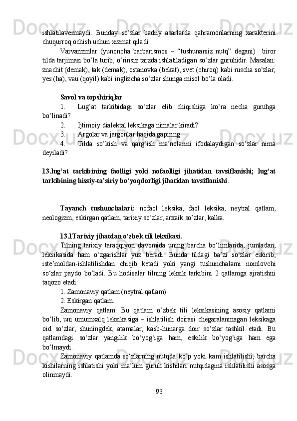 ishlatilavermaydi.   Bunday   so‘zlar   badiiy   asarlarda   qahramonlarning   xarakterini
chuqurroq ochish uchun xizmat qiladi. 
Varvarizmlar   (yunoncha   barbarismos   –   “tushunarsiz   nutq”   degani)     biror
tilda tarjimasi bo‘la turib, o‘rinsiz tarzda ishlatiladigan so‘zlar guruhidir. Masalan:
znachit (demak), tak (demak), ostanovka (bekat), svet (chiroq) kabi ruscha so‘zlar;
yes (ha), vau (qoyil) kabi inglizcha so‘zlar shunga misol bo‘la oladi.
Savol va topshiriqlar
1. Lug‘at   tarkibidagi   so‘zlar   elib   chiqishiga   ko‘ra   necha   guruhga
bo‘linadi?
2. Ijtimoiy dialektal leksikaga nimalar kiradi?
3. Argolar va jargonlar haqida gapiring.
4. Tilda   so‘kish   va   qarg‘ish   ma’nolarini   ifodalaydigan   so‘zlar   nima
deyiladi?
          
13.lug‘at   tarkibining   faolligi   yoki   nofaolligi   jihatidan   tavsiflanishi;   lug‘at
tarkibining hissiy-ta’siriy bo‘yoqdorligi jihatidan tavsiflanishi .  
  
Tayanch   tushunchalari:   nofaol   leksika,   faol   leksika,   neytral   qatlam,
neologizm, eskirgan qatlam, tarixiy so’zlar, arxaik so’zlar, kalka.
13.1Tarixiy jihatdan o‘zbek tili leksikasi.
Tilning   tarixiy   taraqqiyoti   davomida   uning   barcha   bo‘limlarida,   jumladan,
leksikasida   ham   o‘zgarishlar   yuz   beradi.   Bunda   tildagi   ba’zi   so‘zlar   eskirib,
iste’moldan-ishlatilishdan   chiqib   ketadi   yoki   yangi   tushunchalarni   nomlovchi
so‘zlar   paydo   bo‘ladi.   Bu   hodisalar   tilning   leksik   tarkibini   2   qatlamga   ajratishni
taqozo etadi:
1. Zamonaviy qatlam (neytral qatlam).
2. Eskirgan qatlam. 
Zamonaviy   qatlam.   Bu   qatlam   o‘zbek   tili   leksikasining   asosiy   qatlami
bo‘lib,   uni   umumxalq   leksikasiga   –   ishlatilish   doirasi   chegaralanmagan   leksikaga
oid   so‘zlar,   shuningdek,   atamalar,   kasb-hunarga   doir   so‘zlar   tashkil   etadi.   Bu
qatlamdagi   so‘zlar   yangilik   bo‘yog‘iga   ham,   eskilik   bo‘yog‘iga   ham   ega
bo‘lmaydi.
Zamonaviy   qatlamda   so‘zlarning   nutqda   ko‘p   yoki   kam   ishlatilishi,   barcha
kishilarning   ishlatishi   yoki   ma’lum   guruh   kishilari   nutqidagina   ishlatilishi   asosga
olinmaydi.
93 