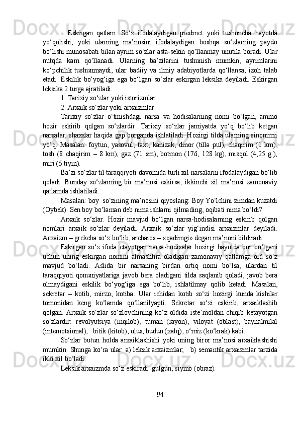     Eskirgan   qatlam.   So‘z   ifodalaydigan   predmet   yoki   tushuncha   hayotda
yo‘qolishi,   yoki   ularning   ma’nosini   ifodalaydigan   boshqa   so‘zlarning   paydo
bo‘lishi munosabati bilan ayrim so‘zlar asta-sekin qo‘llanmay unutila boradi. Ular
nutqda   kam   qo‘llanadi.   Ularning   ba’zilarini   tushunish   mumkin,   ayrimlarini
ko‘pchilik   tushunmaydi,   ular   badiiy   va   ilmiy   adabiyotlarda   qo‘llansa,   izoh   talab
etadi.   Eskilik   bo‘yog‘iga   ega   bo‘lgan   so‘zlar   eskirgan   leksika   deyiladi.   Eskirgan
leksika 2 turga ajratiladi:
1. Tarixiy so‘zlar yoki istorizmlar.
2. Arxaik so‘zlar yoki arxaizmlar.
Tarixiy   so‘zlar   o‘tmishdagi   narsa   va   hodisalarning   nomi   bo‘lgan,   ammo
hozir   eskirib   qolgan   so‘zlardir.   Tarixiy   so‘zlar   jamiyatda   yo‘q   bo‘lib   ketgan
narsalar, shaxslar haqida gap borganda ishlatiladi. Hozirgi tilda ularning sinonimii
yo‘q.   Masalan:   foytun,   yasovul,   taxt,   kanizak,   dinor   (tilla   pul),   chaqirim   (1   km),
tosh   (8   chaqirim   –   8   km),   gaz   (71   sm),   botmon   (176,   128   kg),   misqol   (4,25   g.),
miri (5 tiyin).
Ba’zi so‘zlar til taraqqiyoti davomida turli xil narsalarni ifodalaydigan bo‘lib
qoladi.   Bunday   so‘zlarning   bir   ma’nosi   eskirsa,   ikkinchi   xil   ma’nosi   zamonaviy
qatlamda ishlatiladi.
Masalan: boy  so‘zining ma’nosini qiyoslang: Boy Yo‘lchini zimdan kuzatdi
(Oybek). Sen boy bo‘laman deb nima ishlarni qilmading, oqibati nima bo‘ldi?
Arxaik   so‘zlar.   Hozir   mavjud   bo‘lgan   narsa-hodisalarning   eskirib   qolgan
nomlari   arxaik   so‘zlar   deyiladi.   Arxaik   so‘zlar   yig‘indisi   arxaizmlar   deyiladi.
Arxaizm – grekcha so‘z bo‘lib, archaios – «qadimgi» degan ma’noni bildiradi.
Eskirgan   so‘z   ifoda   etayotgan   narsa-hodisalar   hozirgi   hayotda   bor   bo‘lgani
uchun   uning   eskirgan   nomini   almashtira   oladigan   zamonaviy   qatlamga   oid   so‘z
mavjud   bo‘ladi.   Aslida   bir   narsaning   birdan   ortiq   nomi   bo‘lsa,   ulardan   til
taraqqiyoti   qonuniyatlariga   javob   bera   oladigani   tilda   saqlanib   qoladi,   javob   bera
olmaydigani   eskilik   bo‘yog‘iga   ega   bo‘lib,   ishlatilmay   qolib   ketadi.   Masalan,
sekretar   –   kotib,   mirzo,   kotiba.   Ular   ichidan   kotib   so‘zi   hozirgi   kunda   kishilar
tomonidan   keng   ko‘lamda   qo‘llanilyapti.   Sekretar   so‘zi   eskirib,   arxaiklashib
qolgan.   Arxaik   so‘zlar   so‘zlovchining   ko‘z   oldida   iste’moldan   chiqib   ketayotgan
so‘zlardir:   revolyutsiya   (inqilob),   tuman   (rayon),   viloyat   (oblast),   baynalmilal
(internotsional),   bitik (kitob), ulus, budun (xalq), o‘miz (ko‘krak) kabi.
So‘zlar   butun   holda   arxaiklashishi   yoki   uning   biror   ma’nosi   arxaiklashishi
mumkin. Shunga ko‘ra ular: a) leksik arxaizmlar;     b) semantik arxaizmlar tarzida
ikki xil bo‘ladi.
Leksik arxaizmda so‘z eskiradi: gulgun, siymo (obraz).
94 