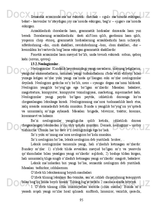 Semantik   arxaizmda   ma’no   eskiradi:   chechak   –   «gul»   ma’nosida   eskirgan,
bekat – karvonlar to‘xtaydigan joy ma’nosida eskirgan, bag‘ir – «jigar» ma’nosida
eskirgan.  
Arxaiklashish   iboralarda   ham,   grammatik   hodisalar   doirasida   ham   yuz
beradi.   Iboralarning   arxaiklashishi:   dasti   alif-lom   qilib,   gardonini   ham   qilib;
yoqasini   chop   etmoq;   grammatik   hodisalarning   arxaiklashishi   ham   uchraydi:
sifatdoshning   –din,   -mish   shakllari,   ravishdoshning   –bon,   -ibon   shakllari,   -dur   –
kesimlikni ko‘rsatuvchi bog‘lama eskirgan grammatik shakllardir.
Fonetik arxaizmlar ham mavjud bo‘lib, unda tovush eskiradi: sobun, qaboq
kabi (sovun, qovoq).
13.2.Neologizmlar.
Neologizmlar. Kundalik hayotimizdagi yangi narsalarni, ularning belgilarini,
yangicha munosabatlarni, umuman yangi  tushunchalarni  ifoda etish ehtiyoji  bilan
yuzaga   kelgan   so‘zlar   yoki   yangi   ma’noda   qo‘llangan   eski   so‘zlar   neologizmlar
deyiladi. Neologizm grekcha so‘z bo‘lib, neos – «yangi» degan ma’noni bildiradi.
Neologizm   yangilik   bo‘yog‘iga   ega   bo‘lgan   so‘zlardir.   Masalan:   bakalavr,
magistratura,   kompyuter,   kompyuter   texnologiyasi,   marketing,   supermarket   kabi.
Neologizmlar   yangi   paydo   bo‘lgan   paytda,   ishlatilish   doirasiga   ko‘ra
chegaralangan   leksikaga   kiradi.   Neologizmning   ma’nosi   tushunarlilik   kasb   etsa,
xalq  orasida  ommalashib   ketishi  mumkin.  Bunda  u  yangilik  bo‘yog‘ini  yo‘qotadi
va   umumxalq   so‘ziga   aylanadi.   Masalan:   brigada,   televizor,   traktor,   kosmos,
kosmonavt va hokazo.
Ba’zi   neologizmlar   yangiligicha   qolib   ketishi,   ishlatilish   doirasi
chegaralangan   leksikadan   o‘rin   olib  qolishi   mumkin.  Demak,   neologizm   –   nisbiy
tushuncha. Chunki har bir davr o‘z neologizmiga ega bo‘ladi.
So‘z yoki so‘zning ma’nosi neologizm bo‘lishi mumkin.
So‘z neologizm bo‘lsa, leksik neologizm deb yuritiladi: broker, ...
Leksik   neologizmlar   tamomila   yangi,   hali   o‘zlashib   ketmagan   so‘zlardir.
Bunday   so‘zlar:   1)   o‘zbek   tilida   avvaldan   mavjud   bo‘lgan   so‘z   va   yasovchi
qo‘shimchalar   bilan   yasalgan   yangi   so‘zlardir:   aqldosh;   2)   boshqa   tildan   kirgan,
hali umumxalq tiliga singib o‘zlashib ketmagan yangi so‘zlardir: magistr, bakalavr.
Leksik   ma’nolardan   biri   yangi   bo‘lsa,   semantik   neologizm   deb   yuritiladi.
Masalan: tadbirkor, ishbilarmon.
O‘zbek tili leksikasining boyish manbalari
O‘zbek tilining leksikasi fan-texnika, san’at, ishlab chiqarishning taraqqiyoti
bilan bog‘liq holda boyib boradi. Tilning lug‘at tarkibi 2 manba asosida boyiydi.
1.   O‘zbek   tilining   ichki   imkoniyatlari   asosida   (ichki   manba).   Bunda   so‘z
yasash   orqali   yangi   so‘zlar   hosil   qilinadi:   sinfdosh,   limonzor,   vazirlik,   ijarachi,
95 
