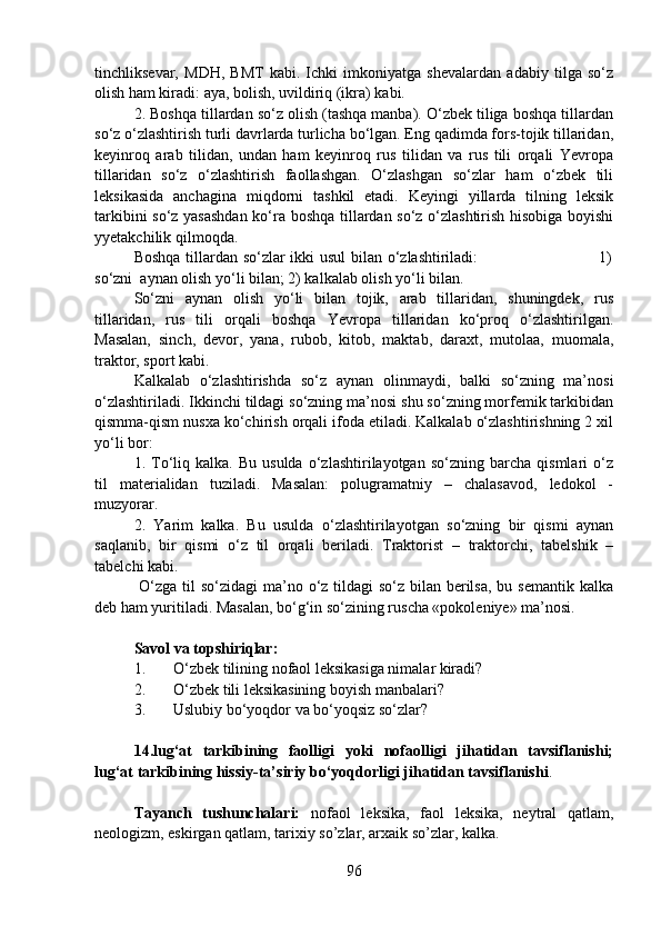 tinchliksevar,   MDH,   BMT   kabi.   Ichki   imkoniyatga   shevalardan   adabiy   tilga   so‘z
olish ham kiradi: aya, bolish, uvildiriq (ikra) kabi.
2. Boshqa tillardan so‘z olish (tashqa manba). O‘zbek tiliga boshqa tillardan
so‘z o‘zlashtirish turli davrlarda turlicha bo‘lgan. Eng qadimda fors-tojik tillaridan,
keyinroq   arab   tilidan,   undan   ham   keyinroq   rus   tilidan   va   rus   tili   orqali   Yevropa
tillaridan   so‘z   o‘zlashtirish   faollashgan.   O‘zlashgan   so‘zlar   ham   o‘zbek   tili
leksikasida   anchagina   miqdorni   tashkil   etadi.   Keyingi   yillarda   tilning   leksik
tarkibini so‘z yasashdan  ko‘ra boshqa tillardan so‘z o‘zlashtirish hisobiga boyishi
yyetakchilik qilmoqda.
Boshqa tillardan so‘zlar ikki usul  bilan o‘zlashtiriladi:                                             1)
so‘zni  aynan olish yo‘li bilan; 2) kalkalab olish yo‘li bilan.
So‘zni   aynan   olish   yo‘li   bilan   tojik,   arab   tillaridan,   shuningdek,   rus
tillaridan,   rus   tili   orqali   boshqa   Yevropa   tillaridan   ko‘proq   o‘zlashtirilgan.
Masalan,   sinch,   devor,   yana,   rubob,   kitob,   maktab,   daraxt,   mutolaa,   muomala,
traktor, sport kabi.
Kalkalab   o‘zlashtirishda   so‘z   aynan   olinmaydi,   balki   so‘zning   ma’nosi
o‘zlashtiriladi. Ikkinchi tildagi so‘zning ma’nosi shu so‘zning morfemik tarkibidan
qismma-qism nusxa ko‘chirish orqali ifoda etiladi. Kalkalab o‘zlashtirishning 2 xil
yo‘li bor:
1.  To‘liq   kalka.  Bu   usulda   o‘zlashtirilayotgan   so‘zning  barcha   qismlari   o‘z
til   materialidan   tuziladi.   Masalan:   polugramatniy   –   chalasavod,   ledokol   -
muzyorar.
2.   Yarim   kalka.   Bu   usulda   o‘zlashtirilayotgan   so‘zning   bir   qismi   aynan
saqlanib,   bir   qismi   o‘z   til   orqali   beriladi.   Traktorist   –   traktorchi,   tabelshik   –
tabelchi kabi.
  O‘zga til so‘zidagi  ma’no o‘z tildagi  so‘z bilan berilsa,  bu semantik kalka
deb ham yuritiladi. Masalan, bo‘g‘in so‘zining ruscha «pokoleniye» ma’nosi.
Savol va topshiriqlar:
1. O‘zbek tilining nofaol leksikasiga nimalar kiradi?
2. O‘zbek tili leksikasining boyish manbalari?
3. Uslubiy bo‘yoqdor va bo‘yoqsiz so‘zlar?
14.lug‘at   tarkibining   faolligi   yoki   nofaolligi   jihatidan   tavsiflanishi;
lug‘at tarkibining hissiy-ta’siriy bo‘yoqdorligi jihatidan tavsiflanishi .  
Tayanch   tushunchalari:   nofaol   leksika,   faol   leksika,   neytral   qatlam,
neologizm, eskirgan qatlam, tarixiy so’zlar, arxaik so’zlar, kalka.
96 