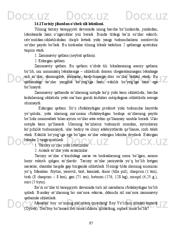 14.1Tarixiy jihatdan o‘zbek tili leksikasi.
Tilning   tarixiy   taraqqiyoti   davomida   uning   barcha   bo‘limlarida,   jumladan,
leksikasida   ham   o‘zgarishlar   yuz   beradi.   Bunda   tildagi   ba’zi   so‘zlar   eskirib,
iste’moldan-ishlatilishdan   chiqib   ketadi   yoki   yangi   tushunchalarni   nomlovchi
so‘zlar   paydo   bo‘ladi.   Bu   hodisalar   tilning   leksik   tarkibini   2   qatlamga   ajratishni
taqozo etadi:
1. Zamonaviy qatlam (neytral qatlam).
2. Eskirgan qatlam. 
Zamonaviy   qatlam.   Bu   qatlam   o‘zbek   tili   leksikasining   asosiy   qatlami
bo‘lib,   uni   umumxalq   leksikasiga   –   ishlatilish   doirasi   chegaralanmagan   leksikaga
oid   so‘zlar,   shuningdek,   atamalar,   kasb-hunarga   doir   so‘zlar   tashkil   etadi.   Bu
qatlamdagi   so‘zlar   yangilik   bo‘yog‘iga   ham,   eskilik   bo‘yog‘iga   ham   ega
bo‘lmaydi.
Zamonaviy   qatlamda   so‘zlarning   nutqda   ko‘p   yoki   kam   ishlatilishi,   barcha
kishilarning   ishlatishi   yoki   ma’lum   guruh   kishilari   nutqidagina   ishlatilishi   asosga
olinmaydi.
    Eskirgan   qatlam.   So‘z   ifodalaydigan   predmet   yoki   tushuncha   hayotda
yo‘qolishi,   yoki   ularning   ma’nosini   ifodalaydigan   boshqa   so‘zlarning   paydo
bo‘lishi munosabati bilan ayrim so‘zlar asta-sekin qo‘llanmay unutila boradi. Ular
nutqda   kam   qo‘llanadi.   Ularning   ba’zilarini   tushunish   mumkin,   ayrimlarini
ko‘pchilik   tushunmaydi,   ular   badiiy   va   ilmiy   adabiyotlarda   qo‘llansa,   izoh   talab
etadi.   Eskilik   bo‘yog‘iga   ega   bo‘lgan   so‘zlar   eskirgan   leksika   deyiladi.   Eskirgan
leksika 2 turga ajratiladi:
1. Tarixiy so‘zlar yoki istorizmlar.
2. Arxaik so‘zlar yoki arxaizmlar.
Tarixiy   so‘zlar   o‘tmishdagi   narsa   va   hodisalarning   nomi   bo‘lgan,   ammo
hozir   eskirib   qolgan   so‘zlardir.   Tarixiy   so‘zlar   jamiyatda   yo‘q   bo‘lib   ketgan
narsalar, shaxslar haqida gap borganda ishlatiladi. Hozirgi tilda ularning sinonimii
yo‘q.   Masalan:   foytun,   yasovul,   taxt,   kanizak,   dinor   (tilla   pul),   chaqirim   (1   km),
tosh   (8   chaqirim   –   8   km),   gaz   (71   sm),   botmon   (176,   128   kg),   misqol   (4,25   g.),
miri (5 tiyin).
Ba’zi so‘zlar til taraqqiyoti davomida turli xil narsalarni ifodalaydigan bo‘lib
qoladi.   Bunday   so‘zlarning   bir   ma’nosi   eskirsa,   ikkinchi   xil   ma’nosi   zamonaviy
qatlamda ishlatiladi.
Masalan: boy  so‘zining ma’nosini qiyoslang: Boy Yo‘lchini zimdan kuzatdi
(Oybek). Sen boy bo‘laman deb nima ishlarni qilmading, oqibati nima bo‘ldi?
97 