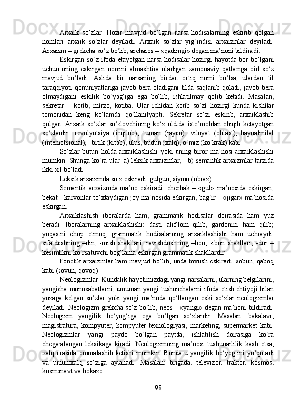 Arxaik   so‘zlar.   Hozir   mavjud   bo‘lgan   narsa-hodisalarning   eskirib   qolgan
nomlari   arxaik   so‘zlar   deyiladi.   Arxaik   so‘zlar   yig‘indisi   arxaizmlar   deyiladi.
Arxaizm – grekcha so‘z bo‘lib, archaios – «qadimgi» degan ma’noni bildiradi.
Eskirgan   so‘z   ifoda   etayotgan   narsa-hodisalar   hozirgi   hayotda   bor   bo‘lgani
uchun   uning   eskirgan   nomini   almashtira   oladigan   zamonaviy   qatlamga   oid   so‘z
mavjud   bo‘ladi.   Aslida   bir   narsaning   birdan   ortiq   nomi   bo‘lsa,   ulardan   til
taraqqiyoti   qonuniyatlariga   javob   bera   oladigani   tilda   saqlanib   qoladi,   javob   bera
olmaydigani   eskilik   bo‘yog‘iga   ega   bo‘lib,   ishlatilmay   qolib   ketadi.   Masalan,
sekretar   –   kotib,   mirzo,   kotiba.   Ular   ichidan   kotib   so‘zi   hozirgi   kunda   kishilar
tomonidan   keng   ko‘lamda   qo‘llanilyapti.   Sekretar   so‘zi   eskirib,   arxaiklashib
qolgan.   Arxaik   so‘zlar   so‘zlovchining   ko‘z   oldida   iste’moldan   chiqib   ketayotgan
so‘zlardir:   revolyutsiya   (inqilob),   tuman   (rayon),   viloyat   (oblast),   baynalmilal
(internotsional),   bitik (kitob), ulus, budun (xalq), o‘miz (ko‘krak) kabi.
So‘zlar   butun   holda   arxaiklashishi   yoki   uning   biror   ma’nosi   arxaiklashishi
mumkin. Shunga ko‘ra ular: a) leksik arxaizmlar;     b) semantik arxaizmlar tarzida
ikki xil bo‘ladi.
Leksik arxaizmda so‘z eskiradi: gulgun, siymo (obraz).
Semantik   arxaizmda   ma’no   eskiradi:   chechak   –   «gul»   ma’nosida   eskirgan,
bekat – karvonlar to‘xtaydigan joy ma’nosida eskirgan, bag‘ir – «jigar» ma’nosida
eskirgan.  
Arxaiklashish   iboralarda   ham,   grammatik   hodisalar   doirasida   ham   yuz
beradi.   Iboralarning   arxaiklashishi:   dasti   alif-lom   qilib,   gardonini   ham   qilib;
yoqasini   chop   etmoq;   grammatik   hodisalarning   arxaiklashishi   ham   uchraydi:
sifatdoshning   –din,   -mish   shakllari,   ravishdoshning   –bon,   -ibon   shakllari,   -dur   –
kesimlikni ko‘rsatuvchi bog‘lama eskirgan grammatik shakllardir.
Fonetik arxaizmlar ham mavjud bo‘lib, unda tovush eskiradi: sobun, qaboq
kabi (sovun, qovoq).
Neologizmlar. Kundalik hayotimizdagi yangi narsalarni, ularning belgilarini,
yangicha munosabatlarni, umuman yangi  tushunchalarni  ifoda etish ehtiyoji  bilan
yuzaga   kelgan   so‘zlar   yoki   yangi   ma’noda   qo‘llangan   eski   so‘zlar   neologizmlar
deyiladi. Neologizm grekcha so‘z bo‘lib, neos – «yangi» degan ma’noni bildiradi.
Neologizm   yangilik   bo‘yog‘iga   ega   bo‘lgan   so‘zlardir.   Masalan:   bakalavr,
magistratura,   kompyuter,   kompyuter   texnologiyasi,   marketing,   supermarket   kabi.
Neologizmlar   yangi   paydo   bo‘lgan   paytda,   ishlatilish   doirasiga   ko‘ra
chegaralangan   leksikaga   kiradi.   Neologizmning   ma’nosi   tushunarlilik   kasb   etsa,
xalq  orasida  ommalashib   ketishi  mumkin.  Bunda  u  yangilik  bo‘yog‘ini  yo‘qotadi
va   umumxalq   so‘ziga   aylanadi.   Masalan:   brigada,   televizor,   traktor,   kosmos,
kosmonavt va hokazo.
98 