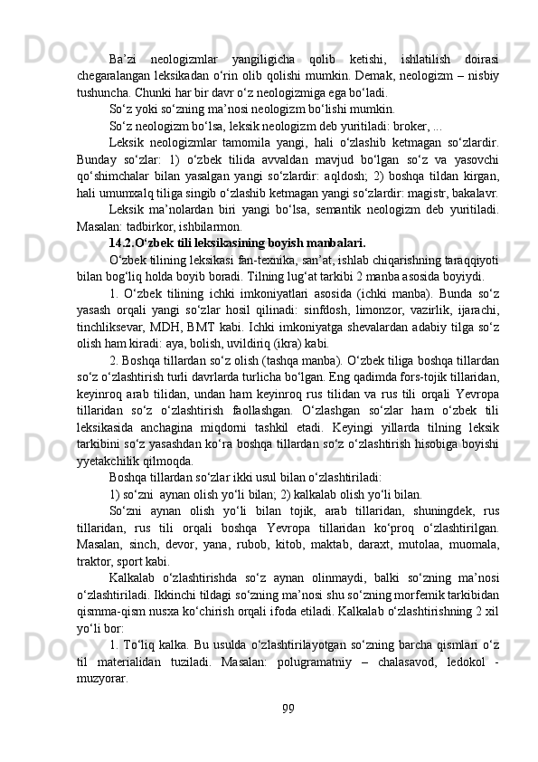 Ba’zi   neologizmlar   yangiligicha   qolib   ketishi,   ishlatilish   doirasi
chegaralangan   leksikadan   o‘rin   olib  qolishi   mumkin.  Demak,   neologizm   –   nisbiy
tushuncha. Chunki har bir davr o‘z neologizmiga ega bo‘ladi.
So‘z yoki so‘zning ma’nosi neologizm bo‘lishi mumkin.
So‘z neologizm bo‘lsa, leksik neologizm deb yuritiladi: broker, ...
Leksik   neologizmlar   tamomila   yangi,   hali   o‘zlashib   ketmagan   so‘zlardir.
Bunday   so‘zlar:   1)   o‘zbek   tilida   avvaldan   mavjud   bo‘lgan   so‘z   va   yasovchi
qo‘shimchalar   bilan   yasalgan   yangi   so‘zlardir:   aqldosh;   2)   boshqa   tildan   kirgan,
hali umumxalq tiliga singib o‘zlashib ketmagan yangi so‘zlardir: magistr, bakalavr.
Leksik   ma’nolardan   biri   yangi   bo‘lsa,   semantik   neologizm   deb   yuritiladi.
Masalan: tadbirkor, ishbilarmon.
14.2.O‘zbek tili leksikasining boyish manbalari.
O‘zbek tilining leksikasi fan-texnika, san’at, ishlab chiqarishning taraqqiyoti
bilan bog‘liq holda boyib boradi. Tilning lug‘at tarkibi 2 manba asosida boyiydi.
1.   O‘zbek   tilining   ichki   imkoniyatlari   asosida   (ichki   manba).   Bunda   so‘z
yasash   orqali   yangi   so‘zlar   hosil   qilinadi:   sinfdosh,   limonzor,   vazirlik,   ijarachi,
tinchliksevar,   MDH,   BMT   kabi.   Ichki   imkoniyatga   shevalardan   adabiy   tilga   so‘z
olish ham kiradi: aya, bolish, uvildiriq (ikra) kabi.
2. Boshqa tillardan so‘z olish (tashqa manba). O‘zbek tiliga boshqa tillardan
so‘z o‘zlashtirish turli davrlarda turlicha bo‘lgan. Eng qadimda fors-tojik tillaridan,
keyinroq   arab   tilidan,   undan   ham   keyinroq   rus   tilidan   va   rus   tili   orqali   Yevropa
tillaridan   so‘z   o‘zlashtirish   faollashgan.   O‘zlashgan   so‘zlar   ham   o‘zbek   tili
leksikasida   anchagina   miqdorni   tashkil   etadi.   Keyingi   yillarda   tilning   leksik
tarkibini so‘z yasashdan  ko‘ra boshqa tillardan so‘z o‘zlashtirish hisobiga boyishi
yyetakchilik qilmoqda.
Boshqa tillardan so‘zlar ikki usul bilan o‘zlashtiriladi:                       
1) so‘zni  aynan olish yo‘li bilan; 2) kalkalab olish yo‘li bilan.
So‘zni   aynan   olish   yo‘li   bilan   tojik,   arab   tillaridan,   shuningdek,   rus
tillaridan,   rus   tili   orqali   boshqa   Yevropa   tillaridan   ko‘proq   o‘zlashtirilgan.
Masalan,   sinch,   devor,   yana,   rubob,   kitob,   maktab,   daraxt,   mutolaa,   muomala,
traktor, sport kabi.
Kalkalab   o‘zlashtirishda   so‘z   aynan   olinmaydi,   balki   so‘zning   ma’nosi
o‘zlashtiriladi. Ikkinchi tildagi so‘zning ma’nosi shu so‘zning morfemik tarkibidan
qismma-qism nusxa ko‘chirish orqali ifoda etiladi. Kalkalab o‘zlashtirishning 2 xil
yo‘li bor:
1.  To‘liq   kalka.  Bu   usulda   o‘zlashtirilayotgan   so‘zning  barcha   qismlari   o‘z
til   materialidan   tuziladi.   Masalan:   polugramatniy   –   chalasavod,   ledokol   -
muzyorar.
99 