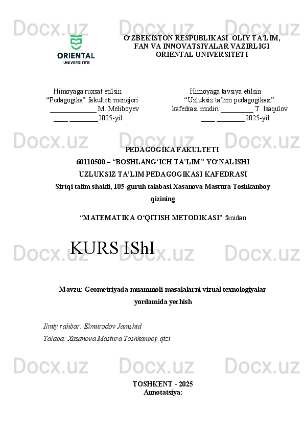 O‘ZBEKISTON RESPUBLIKASI  OLIY TA’LIM,
FAN VA INNOVATSIYALAR VAZIRLIGI
ORIENTAL UNIVERSITETI
    Himoyaga ruxsat etilsin 
“ Pedagogika”  fakulteti menejeri
  _____________  M. Meliboyev
    ____ ________2025-yil             Himoyaga tavsiya etilsin 
         “Uzluksiz ta’lim pedagogikasi” 
  kafedrasi mudiri:_________ T. Isaqulov
                  ____ ________2025-yil
PEDAGOGIKA FAKULTETI
60110500 – “ BOSHLANG‘ICH TA’LIM ”  YO‘NALISHI  
UZLUKSIZ TA’LIM PEDAGOGIKASI   KAFEDRA SI
Sirtqi talim shakli, 105-guruh talabasi Xasanova Mastura Toshkanboy
qizining
“ MATEMATIKA O QITISH METODIKASI”ʻ  fanidan
Mavzu: Geometriyada muammoli masalalarni vizual texnologiyalar
yordamida yechish
Ilmiy rahbar: Elmurodov Jamshid
Talaba:   Xasanova Mastura Toshkanboy qizi
TOSHKENT - 2025
Annotatsiya:KURS IShI 
