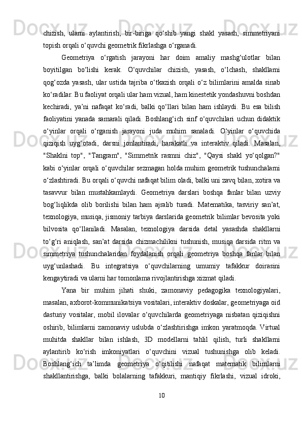 chizish,   ularni   aylantirish,   bir-biriga   qo‘shib   yangi   shakl   yasash,   simmetriyani
topish orqali o‘quvchi geometrik fikrlashga o‘rganadi.
Geometriya   o‘rgatish   jarayoni   har   doim   amaliy   mashg‘ulotlar   bilan
boyitilgan   bo‘lishi   kerak.   O‘quvchilar   chizish,   yasash,   o‘lchash,   shakllarni
qog‘ozda   yasash,   ular   ustida   tajriba   o‘tkazish   orqali   o‘z   bilimlarini   amalda   sinab
ko‘radilar. Bu faoliyat orqali ular ham vizual, ham kinestetik yondashuvni boshdan
kechiradi,   ya’ni   nafaqat   ko‘radi,   balki   qo‘llari   bilan   ham   ishlaydi.   Bu   esa   bilish
faoliyatini   yanada   samarali   qiladi.   Boshlang‘ich   sinf   o‘quvchilari   uchun   didaktik
o‘yinlar   orqali   o‘rganish   jarayoni   juda   muhim   sanaladi.   O‘yinlar   o‘quvchida
qiziqish   uyg‘otadi,   darsni   jonlantiradi,   harakatli   va   interaktiv   qiladi.   Masalan,
"Shaklni   top",   "Tangram",   "Simmetrik   rasmni   chiz",   "Qaysi   shakl   yo‘qolgan?"
kabi o‘yinlar orqali o‘quvchilar sezmagan holda muhim geometrik tushunchalarni
o‘zlashtiradi. Bu orqali o‘quvchi nafaqat bilim oladi, balki uni zavq bilan, xotira va
tasavvur   bilan   mustahkamlaydi.   Geometriya   darslari   boshqa   fanlar   bilan   uzviy
bog‘liqlikda   olib   borilishi   bilan   ham   ajralib   turadi.   Matematika,   tasviriy   san’at,
texnologiya, musiqa, jismoniy tarbiya darslarida geometrik bilimlar  bevosita yoki
bilvosita   qo‘llaniladi.   Masalan,   texnologiya   darsida   detal   yasashda   shakllarni
to‘g‘ri   aniqlash,   san’at   darsida   chizmachilikni   tushunish,   musiqa   darsida   ritm   va
simmetriya   tushunchalaridan   foydalanish   orqali   geometriya   boshqa   fanlar   bilan
uyg‘unlashadi.   Bu   integratsiya   o‘quvchilarning   umumiy   tafakkur   doirasini
kengaytiradi va ularni har tomonlama rivojlantirishga xizmat qiladi.
Yana   bir   muhim   jihati   shuki,   zamonaviy   pedagogika   texnologiyalari,
masalan, axborot-kommunikatsiya vositalari, interaktiv doskalar, geometriyaga oid
dasturiy   vositalar,   mobil   ilovalar   o‘quvchilarda   geometriyaga   nisbatan   qiziqishni
oshirib,   bilimlarni   zamonaviy   uslubda   o‘zlashtirishga   imkon   yaratmoqda.   Virtual
muhitda   shakllar   bilan   ishlash,   3D   modellarni   tahlil   qilish,   turli   shakllarni
aylantirib   ko‘rish   imkoniyatlari   o‘quvchini   vizual   tushunishga   olib   keladi.
Boshlang‘ich   ta’limda   geometriya   o‘qitilishi   nafaqat   matematik   bilimlarni
shakllantirishga,   balki   bolalarning   tafakkuri,   mantiqiy   fikrlashi,   vizual   idroki,
10 