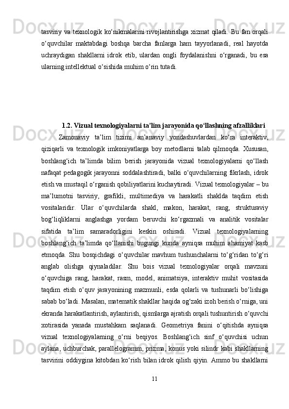 tasviriy va texnologik ko‘nikmalarini rivojlantirishga xizmat  qiladi. Bu fan orqali
o‘quvchilar   maktabdagi   boshqa   barcha   fanlarga   ham   tayyorlanadi,   real   hayotda
uchraydigan   shakllarni   idrok   etib,   ulardan   ongli   foydalanishni   o‘rganadi,   bu   esa
ularning intellektual o‘sishida muhim o‘rin tutadi.
1.2. Vizual texnologiyalarni ta’lim jarayonida qo‘llashning afzalliklari
Zamonaviy   ta’lim   tizimi   an’anaviy   yondashuvlardan   ko‘ra   interaktiv,
qiziqarli   va   texnologik   imkoniyatlarga   boy   metodlarni   talab   qilmoqda.   Xususan,
boshlang‘ich   ta’limda   bilim   berish   jarayonida   vizual   texnologiyalarni   qo‘llash
nafaqat pedagogik jarayonni soddalashtiradi, balki o‘quvchilarning fikrlash, idrok
etish va mustaqil o‘rganish qobiliyatlarini kuchaytiradi.  Vizual texnologiyalar – bu
ma’lumotni   tasviriy,   grafikli,   multimediya   va   harakatli   shaklda   taqdim   etish
vositalaridir.   Ular   o‘quvchilarda   shakl,   makon,   harakat,   rang,   strukturaviy
bog‘liqliklarni   anglashga   yordam   beruvchi   ko‘rgazmali   va   analitik   vositalar
sifatida   ta’lim   samaradorligini   keskin   oshiradi.   Vizual   texnologiyalarning
boshlang‘ich   ta’limda   qo‘llanishi   bugungi   kunda   ayniqsa   muhim   ahamiyat   kasb
etmoqda.   Shu   bosqichdagi   o‘quvchilar   mavhum   tushunchalarni   to‘g‘ridan   to‘g‘ri
anglab   olishga   qiynaladilar.   Shu   bois   vizual   texnologiyalar   orqali   mavzuni
o‘quvchiga   rang,   harakat,   rasm,   model,   animatsiya,   interaktiv   muhit   vositasida
taqdim   etish   o‘quv   jarayonining   mazmunli,   esda   qolarli   va   tushunarli   bo‘lishiga
sabab bo‘ladi. Masalan, matematik shakllar haqida og‘zaki izoh berish o‘rniga, uni
ekranda harakatlantirish, aylantirish, qismlarga ajratish orqali tushuntirish o‘quvchi
xotirasida   yanada   mustahkam   saqlanadi.   Geometriya   fanini   o‘qitishda   ayniqsa
vizual   texnologiyalarning   o‘rni   beqiyos.   Boshlang‘ich   sinf   o‘quvchisi   uchun
aylana, uchburchak, parallelogramm, prizma, konus yoki silindr kabi shakllarning
tasvirini oddiygina kitobdan ko‘rish bilan idrok qilish qiyin. Ammo bu shakllarni
11 