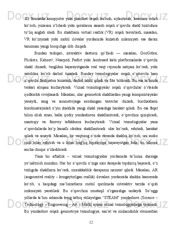 3D   formatda   kompyuter   yoki   planshet   orqali   ko‘rish,   aylantirish,   kesimini   ochib
ko‘rish, yuzasini  o‘lchash yoki  qirralarini  sanash  orqali  o‘quvchi  shakl  tuzilishini
to‘liq   anglab   oladi.   Bu   shakllarni   virtual   reallik   (VR)   orqali   tasvirlash,   masalan,
VR   ko‘zoynak   yoki   mobil   ilovalar   yordamida   kuzatish   imkoniyati   esa   darsni
tamoman yangi bosqichga olib chiqadi.
Bundan   tashqari,   interaktiv   dasturni   qo‘llash   —   masalan,   GeoGebra,
Plickers,   Kahoot!,   Nearpod,   Padlet   yoki   Jamboard   kabi   platformalarda   o‘quvchi
shakl   chizadi,   tenglikni   bajarayotganda   real   vaqt   rejimida   natijani   ko‘radi,   yoki
xatolikni   ko‘rib   darhol   tuzatadi.   Bunday   texnologiyalar   orqali   o‘qituvchi   ham
o‘quvchi faoliyatini kuzatadi, darhol tahlil qiladi va fikr bildiradi. Bu esa ta’limda
teskari   aloqani   kuchaytiradi.   Vizual   texnologiyalar   orqali   o‘quvchilar   o‘rtasida
ijodkorlik rivojlanadi. Masalan, ular geometrik shakllardan yangi kompozitsiyalar
yasaydi,   rang   va   simmetriyaga   asoslangan   tasvirlar   chizadi,   burchaklarni
kombinatsiyalab o‘yin shaklida  yangi  shakl  yasashga  harakat  qiladi. Bu esa  faqat
bilim   olish   emas,   balki   ijodiy   yondashuvni   shakllantiradi,   o‘quvchini   qiziqtiradi,
mantiqiy   va   fazoviy   tafakkurni   kuchaytiradi.   Vizual   texnologiyalar   yana
o‘quvchilarda   ko‘p   kanalli   idrokni   shakllantiradi:   ular   ko‘radi,   eshitadi,   harakat
qiladi va sinaydi. Masalan, bir vaqtning o‘zida ekranda shaklni ko‘rish, uni audio
izoh   bilan   eshitish   va   u   bilan   bog‘liq   topshiriqni   bajarayotgan   bola,   bu   bilimni
ancha chuqur o‘zlashtiradi. 
Yana   bir   afzallik   –   vizual   texnologiyalar   yordamida   ta’limni   shaxsga
yo‘naltirish mumkin. Har bir o‘quvchi o‘ziga mos darajada topshiriq bajaradi, o‘z
tezligida   shakllarni   ko‘radi,   murakkablik   darajasini   nazorat   qiladi.   Masalan,   AR
(augmented reality – kengaytirilgan reallik) ilovalari yordamida shaklni kamerada
ko‘rib,   u   haqidagi   ma’lumotlarni   mobil   qurilmada   interaktiv   tarzda   o‘qish
imkoniyati   yaratiladi.   Bu   o‘quvchini   mustaqil   o‘rganishga   undaydi.   So‘nggi
yillarda ta’lim sohasida keng tatbiq etilayotgan “STEAM” yondashuvi  (Science –
Technology – Engineering – Art – Math) aynan vizual texnologiyalarga tayanadi.
Bu   yondashuv   orqali   geometriya   texnologiya,   san’at   va   muhandislik   elementlari
12 