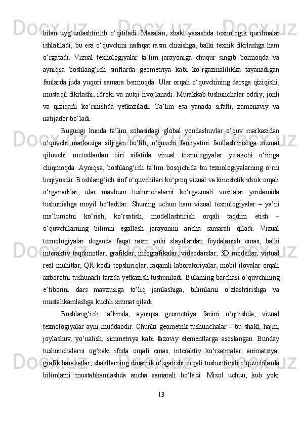 bilan   uyg‘unlashtirilib   o‘qitiladi.   Masalan,   shakl   yasashda   texnologik   qurilmalar
ishlatiladi, bu esa o‘quvchini  nafaqat  rasm  chizishga, balki  texnik fikrlashga ham
o‘rgatadi.   Vizual   texnologiyalar   ta’lim   jarayoniga   chuqur   singib   bormoqda   va
ayniqsa   boshlang‘ich   sinflarda   geometriya   kabi   ko‘rgazmalilikka   tayanadigan
fanlarda juda yuqori samara bermoqda. Ular orqali o‘quvchining darsga qiziqishi,
mustaqil fikrlashi, idroki va nutqi rivojlanadi. Murakkab tushunchalar oddiy, jonli
va   qiziqarli   ko‘rinishda   yetkaziladi.   Ta’lim   esa   yanada   sifatli,   zamonaviy   va
natijador bo‘ladi. 
Bugungi   kunda   ta’lim   sohasidagi   global   yondashuvlar   o‘quv   markazidan
o‘quvchi   markaziga   siljigan   bo‘lib,   o‘quvchi   faoliyatini   faollashtirishga   xizmat
qiluvchi   metodlardan   biri   sifatida   vizual   texnologiyalar   yetakchi   o‘ringa
chiqmoqda.   Ayniqsa,   boshlang‘ich   ta’lim   bosqichida   bu   texnologiyalarning   o‘rni
beqiyosdir. Boshlang‘ich sinf o‘quvchilari ko‘proq vizual va kinestetik idrok orqali
o‘rganadilar,   ular   mavhum   tushunchalarni   ko‘rgazmali   vositalar   yordamida
tushunishga   moyil   bo‘ladilar.   Shuning   uchun   ham   vizual   texnologiyalar   –   ya’ni
ma’lumotni   ko‘rish,   ko‘rsatish,   modellashtirish   orqali   taqdim   etish   –
o‘quvchilarning   bilimni   egallash   jarayonini   ancha   samarali   qiladi.   Vizual
texnologiyalar   deganda   faqat   rasm   yoki   slaydlardan   foydalanish   emas,   balki
interaktiv taqdimotlar, grafiklar, infografikalar, videodarslar, 3D modellar, virtual
real muhitlar, QR-kodli topshiriqlar, raqamli laboratoriyalar, mobil ilovalar orqali
axborotni tushunarli tarzda yetkazish tushuniladi. Bularning barchasi o‘quvchining
e’tiborini   dars   mavzusiga   to‘liq   jamlashiga,   bilimlarni   o‘zlashtirishga   va
mustahkamlashga kuchli xizmat qiladi.
Boshlang‘ich   ta’limda,   ayniqsa   geometriya   fanini   o‘qitishda,   vizual
texnologiyalar ayni muddaodir. Chunki  geometrik tushunchalar  – bu shakl, hajm,
joylashuv,   yo‘nalish,   simmetriya   kabi   fazoviy   elementlarga   asoslangan.   Bunday
tushunchalarni   og‘zaki   ifoda   orqali   emas,   interaktiv   ko‘rsatmalar,   animatsiya,
grafik harakatlar, shakllarning dinamik o‘zgarishi orqali tushuntirish o‘quvchilarda
bilimlarni   mustahkamlashda   ancha   samarali   bo‘ladi.   Misol   uchun,   kub   yoki
13 
