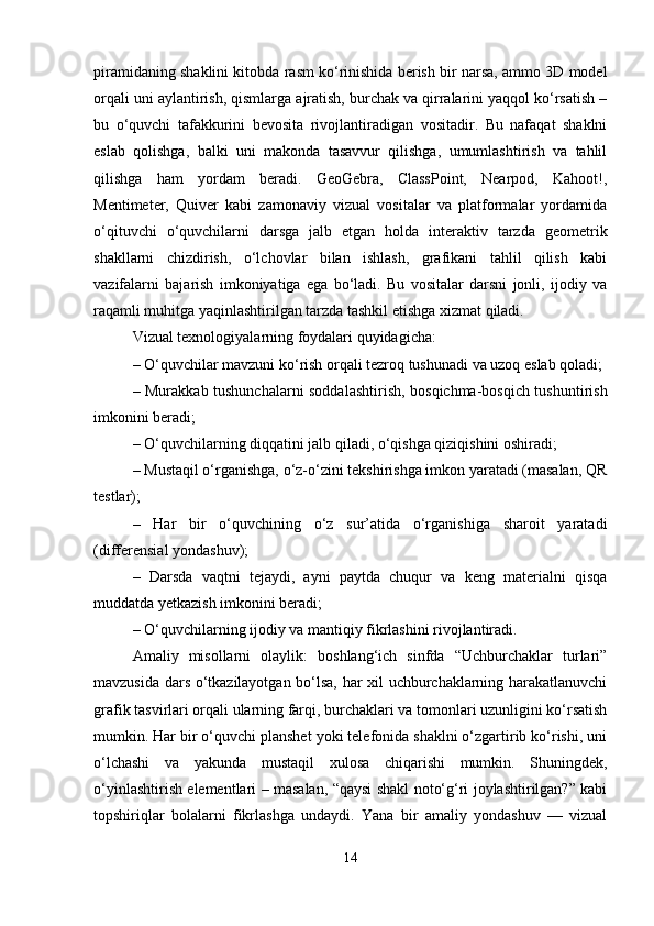 piramidaning shaklini kitobda rasm ko‘rinishida berish bir narsa, ammo 3D model
orqali uni aylantirish, qismlarga ajratish, burchak va qirralarini yaqqol ko‘rsatish –
bu   o‘quvchi   tafakkurini   bevosita   rivojlantiradigan   vositadir.   Bu   nafaqat   shaklni
eslab   qolishga,   balki   uni   makonda   tasavvur   qilishga,   umumlashtirish   va   tahlil
qilishga   ham   yordam   beradi.   GeoGebra,   ClassPoint,   Nearpod,   Kahoot!,
Mentimeter,   Quiver   kabi   zamonaviy   vizual   vositalar   va   platformalar   yordamida
o‘qituvchi   o‘quvchilarni   darsga   jalb   etgan   holda   interaktiv   tarzda   geometrik
shakllarni   chizdirish,   o‘lchovlar   bilan   ishlash,   grafikani   tahlil   qilish   kabi
vazifalarni   bajarish   imkoniyatiga   ega   bo‘ladi.   Bu   vositalar   darsni   jonli,   ijodiy   va
raqamli muhitga yaqinlashtirilgan tarzda tashkil etishga xizmat qiladi.
Vizual texnologiyalarning foydalari quyidagicha:
– O‘quvchilar mavzuni ko‘rish orqali tezroq tushunadi va uzoq eslab qoladi;
– Murakkab tushunchalarni soddalashtirish, bosqichma-bosqich tushuntirish
imkonini beradi;
– O‘quvchilarning diqqatini jalb qiladi, o‘qishga qiziqishini oshiradi;
– Mustaqil o‘rganishga, o‘z-o‘zini tekshirishga imkon yaratadi (masalan, QR
testlar);
–   Har   bir   o‘quvchining   o‘z   sur’atida   o‘rganishiga   sharoit   yaratadi
(differensial yondashuv);
–   Darsda   vaqtni   tejaydi,   ayni   paytda   chuqur   va   keng   materialni   qisqa
muddatda yetkazish imkonini beradi;
– O‘quvchilarning ijodiy va mantiqiy fikrlashini rivojlantiradi.
Amaliy   misollarni   olaylik:   boshlang‘ich   sinfda   “Uchburchaklar   turlari”
mavzusida dars o‘tkazilayotgan bo‘lsa, har xil uchburchaklarning harakatlanuvchi
grafik tasvirlari orqali ularning farqi, burchaklari va tomonlari uzunligini ko‘rsatish
mumkin. Har bir o‘quvchi planshet yoki telefonida shaklni o‘zgartirib ko‘rishi, uni
o‘lchashi   va   yakunda   mustaqil   xulosa   chiqarishi   mumkin.   Shuningdek,
o‘yinlashtirish elementlari – masalan, “qaysi shakl noto‘g‘ri joylashtirilgan?” kabi
topshiriqlar   bolalarni   fikrlashga   undaydi.   Yana   bir   amaliy   yondashuv   —   vizual
14 