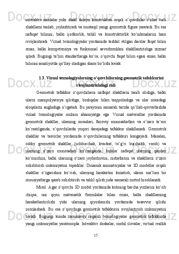 interaktiv   xaritalar   yoki   shakl   dizayn   konstruktori   orqali   o‘quvchilar   o‘zlari   turli
shakllarni tanlab, joylashtiradi va mustaqil yangi geometrik figura yaratadi. Bu esa
nafaqat   bilimni,   balki   ijodkorlik,   tahlil   va   konstruktorlik   ko‘nikmalarini   ham
rivojlantiradi.   Vizual   texnologiyalar   yordamida   tashkil   etilgan   darslar   faqat   bilim
emas,   balki   kompetensiya   va   funksional   savodxonlikni   shakllantirishga   xizmat
qiladi. Bugungi ta’lim standartlariga ko‘ra, o‘quvchi faqat bilim egasi emas, balki
bilimni amaliyotda qo‘llay oladigan shaxs bo‘lishi kerak. 
1.3.   Vizual texnologiyalarning o‘quvchilarning geometrik tafakkurini
rivojlantirishdagi roli
Geometrik   tafakkur   o‘quvchilarni   nafaqat   shakllarni   tanib   olishga,   balki
ularni   manipulyatsiya   qilishga,   boshqalar   bilan   taqqoslashga   va   ular   orasidagi
aloqalarni anglashga o‘rgatadi. Bu jarayonni samarali tarzda qo‘llab-quvvatlashda
vizual   texnologiyalar   muhim   ahamiyatga   ega.   Vizual   materiallar   yordamida
geometrik   shakllar,   ularning   xossalari,   fazoviy   munosabatlari   va   o‘zaro   ta’siri
ko‘rsatilganda,   o‘quvchilarda   yuqori   darajadagi   tafakkur   shakllanadi.   Geometrik
shakllar   va   tasvirlar   yordamida   o‘quvchilarning   tafakkuri   kengayadi.   Masalan,
oddiy   geometrik   shakllar   (uchburchak,   kvadrat,   to‘g‘ri   burchakli,   romb)   va
ularning   o‘zaro   munosabati   ko‘rsatganda,   bolalar   nafaqat   ularning   qanday
ko‘rinishini,   balki   ularning   o‘zaro   joylashuvini,   nisbatlarini   va   shakllarni   o‘zaro
solishtirish   imkoniyatini   topadilar.   Dinamik   animatsiyalar   va   3D   modellar   orqali
shakllar   o‘zgarishini   ko‘rish,   ularning   harakatini   kuzatish,   ularni   ma’lum   bir
xususiyatlarga qarab solishtirish va tahlil qilish juda samarali metod hisoblanadi.
Misol: Agar o‘quvchi 3D model yordamida kubning barcha yuzlarini ko‘rib
chiqsa,   uni   qiyin   matematik   formulalar   bilan   emas,   balki   shakllarning
harakatlantirilishi   yoki   ularning   qiyoslanishi   yordamida   tasavvur   qilishi
osonlashadi.   Bu   esa   o‘quvchiga   geometrik   tafakkurni   rivojlantirish   imkoniyatini
beradi.   Bugungi   kunda   zamonaviy   raqamli   texnologiyalar   geometrik   tafakkurda
yangi imkoniyatlar yaratmoqda. Interaktiv doskalar, mobil  ilovalar, virtual  reallik
15 