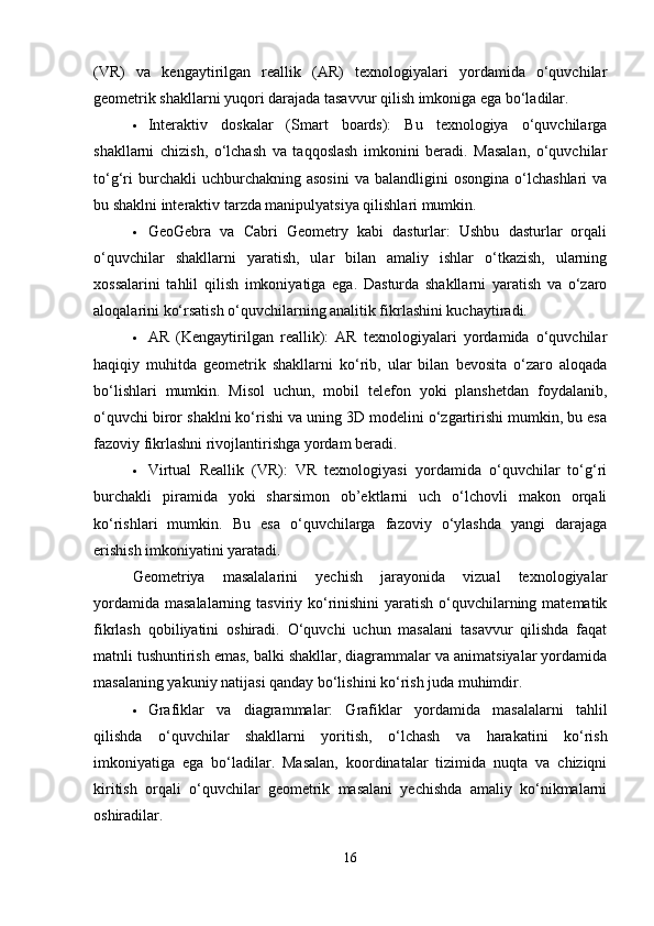 (VR)   va   kengaytirilgan   reallik   (AR)   texnologiyalari   yordamida   o‘quvchilar
geometrik shakllarni yuqori darajada tasavvur qilish imkoniga ega bo‘ladilar.
 Interaktiv   doskalar   (Smart   boards):   Bu   texnologiya   o‘quvchilarga
shakllarni   chizish,   o‘lchash   va   taqqoslash   imkonini   beradi.   Masalan,   o‘quvchilar
to‘g‘ri  burchakli  uchburchakning  asosini  va  balandligini  osongina   o‘lchashlari   va
bu shaklni interaktiv tarzda manipulyatsiya qilishlari mumkin.
 GeoGebra   va   Cabri   Geometry   kabi   dasturlar:   Ushbu   dasturlar   orqali
o‘quvchilar   shakllarni   yaratish,   ular   bilan   amaliy   ishlar   o‘tkazish,   ularning
xossalarini   tahlil   qilish   imkoniyatiga   ega.   Dasturda   shakllarni   yaratish   va   o‘zaro
aloqalarini ko‘rsatish o‘quvchilarning analitik fikrlashini kuchaytiradi.
 AR   (Kengaytirilgan   reallik):   AR   texnologiyalari   yordamida   o‘quvchilar
haqiqiy   muhitda   geometrik   shakllarni   ko‘rib,   ular   bilan   bevosita   o‘zaro   aloqada
bo‘lishlari   mumkin.   Misol   uchun,   mobil   telefon   yoki   planshetdan   foydalanib,
o‘quvchi biror shaklni ko‘rishi va uning 3D modelini o‘zgartirishi mumkin, bu esa
fazoviy fikrlashni rivojlantirishga yordam beradi.
 Virtual   Reallik   (VR):   VR   texnologiyasi   yordamida   o‘quvchilar   to‘g‘ri
burchakli   piramida   yoki   sharsimon   ob’ektlarni   uch   o‘lchovli   makon   orqali
ko‘rishlari   mumkin.   Bu   esa   o‘quvchilarga   fazoviy   o‘ylashda   yangi   darajaga
erishish imkoniyatini yaratadi.
Geometriya   masalalarini   yechish   jarayonida   vizual   texnologiyalar
yordamida masalalarning tasviriy ko‘rinishini  yaratish o‘quvchilarning matematik
fikrlash   qobiliyatini   oshiradi.   O‘quvchi   uchun   masalani   tasavvur   qilishda   faqat
matnli tushuntirish emas, balki shakllar, diagrammalar va animatsiyalar yordamida
masalaning yakuniy natijasi qanday bo‘lishini ko‘rish juda muhimdir.
 Grafiklar   va   diagrammalar:   Grafiklar   yordamida   masalalarni   tahlil
qilishda   o‘quvchilar   shakllarni   yoritish,   o‘lchash   va   harakatini   ko‘rish
imkoniyatiga   ega   bo‘ladilar.   Masalan,   koordinatalar   tizimida   nuqta   va   chiziqni
kiritish   orqali   o‘quvchilar   geometrik   masalani   yechishda   amaliy   ko‘nikmalarni
oshiradilar.
16 