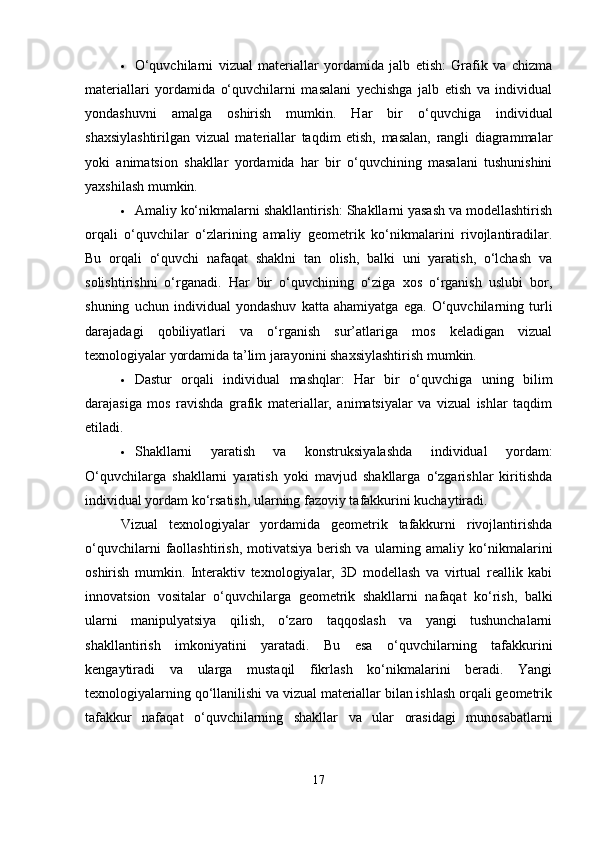  O‘quvchilarni   vizual   materiallar   yordamida   jalb   etish:   Grafik   va   chizma
materiallari   yordamida   o‘quvchilarni   masalani   yechishga   jalb   etish   va   individual
yondashuvni   amalga   oshirish   mumkin.   Har   bir   o‘quvchiga   individual
shaxsiylashtirilgan   vizual   materiallar   taqdim   etish,   masalan,   rangli   diagrammalar
yoki   animatsion   shakllar   yordamida   har   bir   o‘quvchining   masalani   tushunishini
yaxshilash mumkin.
 Amaliy ko‘nikmalarni shakllantirish: Shakllarni yasash va modellashtirish
orqali   o‘quvchilar   o‘zlarining   amaliy   geometrik   ko‘nikmalarini   rivojlantiradilar.
Bu   orqali   o‘quvchi   nafaqat   shaklni   tan   olish,   balki   uni   yaratish,   o‘lchash   va
solishtirishni   o‘rganadi.   Har   bir   o‘quvchining   o‘ziga   xos   o‘rganish   uslubi   bor,
shuning   uchun   individual   yondashuv   katta   ahamiyatga   ega.   O‘quvchilarning   turli
darajadagi   qobiliyatlari   va   o‘rganish   sur’atlariga   mos   keladigan   vizual
texnologiyalar yordamida ta’lim jarayonini shaxsiylashtirish mumkin.
 Dastur   orqali   individual   mashqlar:   Har   bir   o‘quvchiga   uning   bilim
darajasiga   mos   ravishda   grafik   materiallar,   animatsiyalar   va   vizual   ishlar   taqdim
etiladi.
 Shakllarni   yaratish   va   konstruksiyalashda   individual   yordam:
O‘quvchilarga   shakllarni   yaratish   yoki   mavjud   shakllarga   o‘zgarishlar   kiritishda
individual yordam ko‘rsatish, ularning fazoviy tafakkurini kuchaytiradi.
Vizual   texnologiyalar   yordamida   geometrik   tafakkurni   rivojlantirishda
o‘quvchilarni  faollashtirish,  motivatsiya   berish   va  ularning  amaliy   ko‘nikmalarini
oshirish   mumkin.   Interaktiv   texnologiyalar,   3D   modellash   va   virtual   reallik   kabi
innovatsion   vositalar   o‘quvchilarga   geometrik   shakllarni   nafaqat   ko‘rish,   balki
ularni   manipulyatsiya   qilish,   o‘zaro   taqqoslash   va   yangi   tushunchalarni
shakllantirish   imkoniyatini   yaratadi.   Bu   esa   o‘quvchilarning   tafakkurini
kengaytiradi   va   ularga   mustaqil   fikrlash   ko‘nikmalarini   beradi.   Yangi
texnologiyalarning qo‘llanilishi va vizual materiallar bilan ishlash orqali geometrik
tafakkur   nafaqat   o‘quvchilarning   shakllar   va   ular   orasidagi   munosabatlarni
17 
