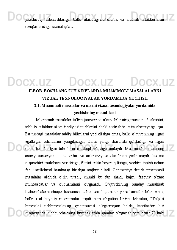 yaxshiroq   tushunishlariga,   balki   ularning   matematik   va   analitik   tafakkurlarini
rivojlantirishga xizmat qiladi.
II-BOB. BOSHLANG‘ICH SINFLARDA MUAMMOLI MASALALARNI
VIZUAL TEXNOLOGIYALAR YORDAMIDA YECHISH
2.1.  Muammoli masalalar va ularni vizual texnologiyalar yordamida
yechishning metodikasi
Muammoli masalalar ta’lim jarayonida o‘quvchilarning mustaqil fikrlashini,
tahliliy   tafakkurini   va   ijodiy   izlanishlarini   shakllantirishda   katta   ahamiyatga   ega.
Bu turdagi masalalar oddiy bilimlarni yod olishga emas, balki o‘quvchining ilgari
egallagan   bilimlarini   yangilashga,   ularni   yangi   sharoitda   qo‘llashga   va   ilgari
noma’lum   bo‘lgan   bilimlarni   mustaqil   izlashga   undaydi.   Muammoli   masalaning
asosiy   xususiyati   —   u   darhol   va   an’anaviy   usullar   bilan   yechilmaydi;   bu   esa
o‘quvchini mulohaza yuritishga, fikrini erkin bayon qilishga, yechim topish uchun
faol   intellektual   harakatga   kirishga   majbur   qiladi.   Geometriya   fanida   muammoli
masalalar   alohida   o‘rin   tutadi,   chunki   bu   fan   shakl,   hajm,   fazoviy   o‘zaro
munosabatlar   va   o‘lchamlarni   o‘rganadi.   O‘quvchining   bunday   murakkab
tushunchalarni chuqur tushunishi uchun uni faqat nazariy ma’lumotlar bilan emas,
balki   real   hayotiy   muammolar   orqali   ham   o‘rgatish   lozim.   Masalan,   “To‘g‘ri
burchakli   uchburchakning   gipotenuzasi   o‘zgarmagan   holda,   katetlardan   biri
qisqarganda,   uchburchakning   burchaklarida   qanday   o‘zgarish   yuz   beradi?”   kabi
18 