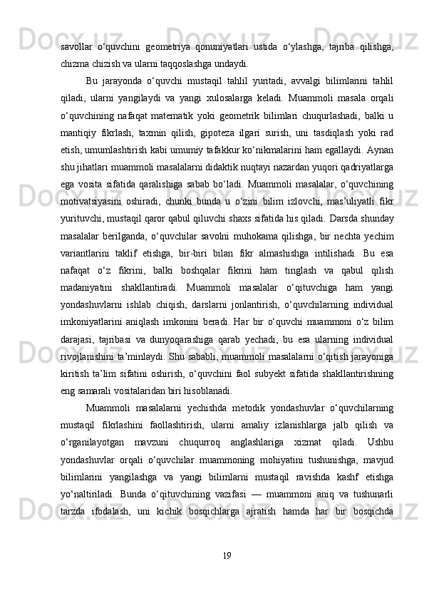 savollar   o‘quvchini   geometriya   qonuniyatlari   ustida   o‘ylashga,   tajriba   qilishga,
chizma chizish va ularni taqqoslashga undaydi.
Bu   jarayonda   o‘quvchi   mustaqil   tahlil   yuritadi,   avvalgi   bilimlarini   tahlil
qiladi,   ularni   yangilaydi   va   yangi   xulosalarga   keladi.   Muammoli   masala   orqali
o‘quvchining   nafaqat   matematik   yoki   geometrik   bilimlari   chuqurlashadi,   balki   u
mantiqiy   fikrlash,   taxmin   qilish,   gipoteza   ilgari   surish,   uni   tasdiqlash   yoki   rad
etish, umumlashtirish kabi umumiy tafakkur ko‘nikmalarini ham egallaydi. Aynan
shu jihatlari muammoli masalalarni didaktik nuqtayi nazardan yuqori qadriyatlarga
ega   vosita   sifatida   qaralishiga   sabab   bo‘ladi.   Muammoli   masalalar,   o‘quvchining
motivatsiyasini   oshiradi,   chunki   bunda   u   o‘zini   bilim   izlovchi,   mas’uliyatli   fikr
yurituvchi, mustaqil qaror qabul qiluvchi shaxs sifatida his qiladi.  Darsda shunday
masalalar   berilganda,   o‘quvchilar   savolni   muhokama   qilishga,   bir   nechta   yechim
variantlarini   taklif   etishga,   bir-biri   bilan   fikr   almashishga   intilishadi.   Bu   esa
nafaqat   o‘z   fikrini,   balki   boshqalar   fikrini   ham   tinglash   va   qabul   qilish
madaniyatini   shakllantiradi.   Muammoli   masalalar   o‘qituvchiga   ham   yangi
yondashuvlarni   ishlab   chiqish,   darslarni   jonlantirish,   o‘quvchilarning   individual
imkoniyatlarini   aniqlash   imkonini   beradi.   Har   bir   o‘quvchi   muammoni   o‘z   bilim
darajasi,   tajribasi   va   dunyoqarashiga   qarab   yechadi,   bu   esa   ularning   individual
rivojlanishini  ta’minlaydi. Shu sababli, muammoli masalalarni  o‘qitish jarayoniga
kiritish   ta’lim   sifatini   oshirish,   o‘quvchini   faol   subyekt   sifatida  shakllantirishning
eng samarali vositalaridan biri hisoblanadi.
Muammoli   masalalarni   yechishda   metodik   yondashuvlar   o‘quvchilarning
mustaqil   fikrlashini   faollashtirish,   ularni   amaliy   izlanishlarga   jalb   qilish   va
o‘rganilayotgan   mavzuni   chuqurroq   anglashlariga   xizmat   qiladi.   Ushbu
yondashuvlar   orqali   o‘quvchilar   muammoning   mohiyatini   tushunishga,   mavjud
bilimlarini   yangilashga   va   yangi   bilimlarni   mustaqil   ravishda   kashf   etishga
yo‘naltiriladi.   Bunda   o‘qituvchining   vazifasi   —   muammoni   aniq   va   tushunarli
tarzda   ifodalash,   uni   kichik   bosqichlarga   ajratish   hamda   har   bir   bosqichda
19 