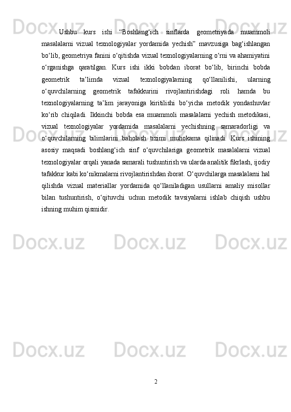 Ushbu   kurs   ishi   “Boshlang‘ich   sinflarda   geometriyada   muammoli
masalalarni   vizual   texnologiyalar   yordamida   yechish”   mavzusiga   bag‘ishlangan
bo‘lib, geometriya fanini o‘qitishda vizual texnologiyalarning o‘rni va ahamiyatini
o‘rganishga   qaratilgan.   Kurs   ishi   ikki   bobdan   iborat   bo‘lib,   birinchi   bobda
geometrik   ta’limda   vizual   texnologiyalarning   qo‘llanilishi,   ularning
o‘quvchilarning   geometrik   tafakkurini   rivojlantirishdagi   roli   hamda   bu
texnologiyalarning   ta’lim   jarayoniga   kiritilishi   bo‘yicha   metodik   yondashuvlar
ko‘rib   chiqiladi.   Ikkinchi   bobda   esa   muammoli   masalalarni   yechish   metodikasi,
vizual   texnologiyalar   yordamida   masalalarni   yechishning   samaradorligi   va
o‘quvchilarning   bilimlarini   baholash   tizimi   muhokama   qilinadi.   Kurs   ishining
asosiy   maqsadi   boshlang‘ich   sinf   o‘quvchilariga   geometrik   masalalarni   vizual
texnologiyalar orqali yanada samarali tushuntirish va ularda analitik fikrlash, ijodiy
tafakkur kabi ko‘nikmalarni rivojlantirishdan iborat. O‘quvchilarga masalalarni hal
qilishda   vizual   materiallar   yordamida   qo‘llaniladigan   usullarni   amaliy   misollar
bilan   tushuntirish,   o‘qituvchi   uchun   metodik   tavsiyalarni   ishlab   chiqish   ushbu
ishning muhim qismidir.
2 