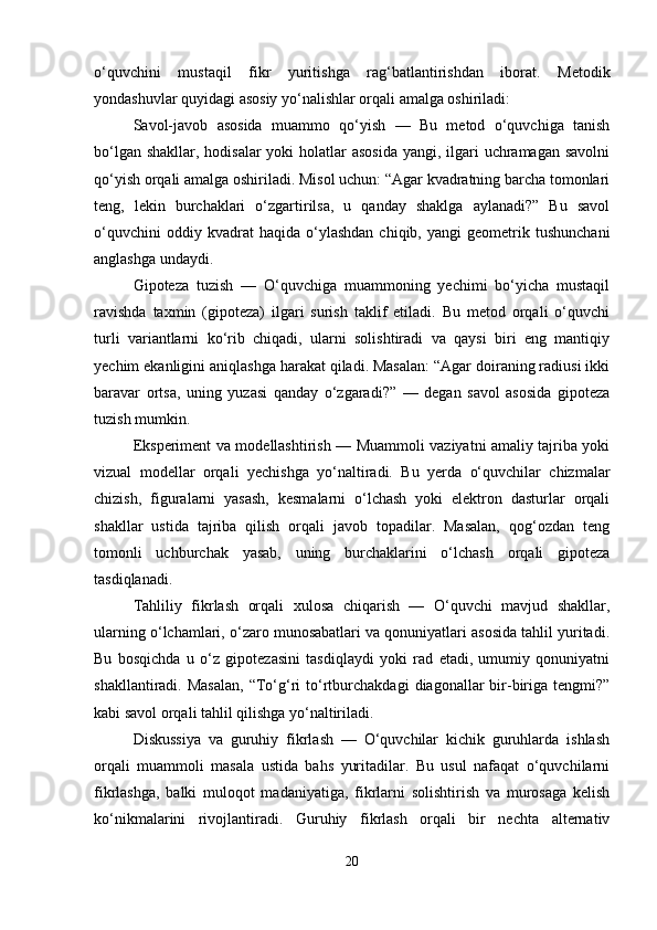 o‘quvchini   mustaqil   fikr   yuritishga   rag‘batlantirishdan   iborat.   Metodik
yondashuvlar quyidagi asosiy yo‘nalishlar orqali amalga oshiriladi:
Savol-javob   asosida   muammo   qo‘yish   —   Bu   metod   o‘quvchiga   tanish
bo‘lgan shakllar, hodisalar yoki  holatlar asosida  yangi, ilgari uchramagan savolni
qo‘yish orqali amalga oshiriladi. Misol uchun: “Agar kvadratning barcha tomonlari
teng,   lekin   burchaklari   o‘zgartirilsa,   u   qanday   shaklga   aylanadi?”   Bu   savol
o‘quvchini   oddiy  kvadrat   haqida  o‘ylashdan   chiqib,   yangi   geometrik  tushunchani
anglashga undaydi.
Gipoteza   tuzish   —   O‘quvchiga   muammoning   yechimi   bo‘yicha   mustaqil
ravishda   taxmin   (gipoteza)   ilgari   surish   taklif   etiladi.   Bu   metod   orqali   o‘quvchi
turli   variantlarni   ko‘rib   chiqadi,   ularni   solishtiradi   va   qaysi   biri   eng   mantiqiy
yechim ekanligini aniqlashga harakat qiladi. Masalan: “Agar doiraning radiusi ikki
baravar   ortsa,   uning   yuzasi   qanday   o‘zgaradi?”   —   degan   savol   asosida   gipoteza
tuzish mumkin.
Eksperiment va modellashtirish — Muammoli vaziyatni amaliy tajriba yoki
vizual   modellar   orqali   yechishga   yo‘naltiradi.   Bu   yerda   o‘quvchilar   chizmalar
chizish,   figuralarni   yasash,   kesmalarni   o‘lchash   yoki   elektron   dasturlar   orqali
shakllar   ustida   tajriba   qilish   orqali   javob   topadilar.   Masalan,   qog‘ozdan   teng
tomonli   uchburchak   yasab,   uning   burchaklarini   o‘lchash   orqali   gipoteza
tasdiqlanadi.
Tahliliy   fikrlash   orqali   xulosa   chiqarish   —   O‘quvchi   mavjud   shakllar,
ularning o‘lchamlari, o‘zaro munosabatlari va qonuniyatlari asosida tahlil yuritadi.
Bu   bosqichda   u   o‘z   gipotezasini   tasdiqlaydi   yoki   rad   etadi,   umumiy   qonuniyatni
shakllantiradi.  Masalan,  “To‘g‘ri   to‘rtburchakdagi   diagonallar   bir-biriga  tengmi?”
kabi savol orqali tahlil qilishga yo‘naltiriladi.
Diskussiya   va   guruhiy   fikrlash   —   O‘quvchilar   kichik   guruhlarda   ishlash
orqali   muammoli   masala   ustida   bahs   yuritadilar.   Bu   usul   nafaqat   o‘quvchilarni
fikrlashga,   balki   muloqot   madaniyatiga,   fikrlarni   solishtirish   va   murosaga   kelish
ko‘nikmalarini   rivojlantiradi.   Guruhiy   fikrlash   orqali   bir   nechta   alternativ
20 