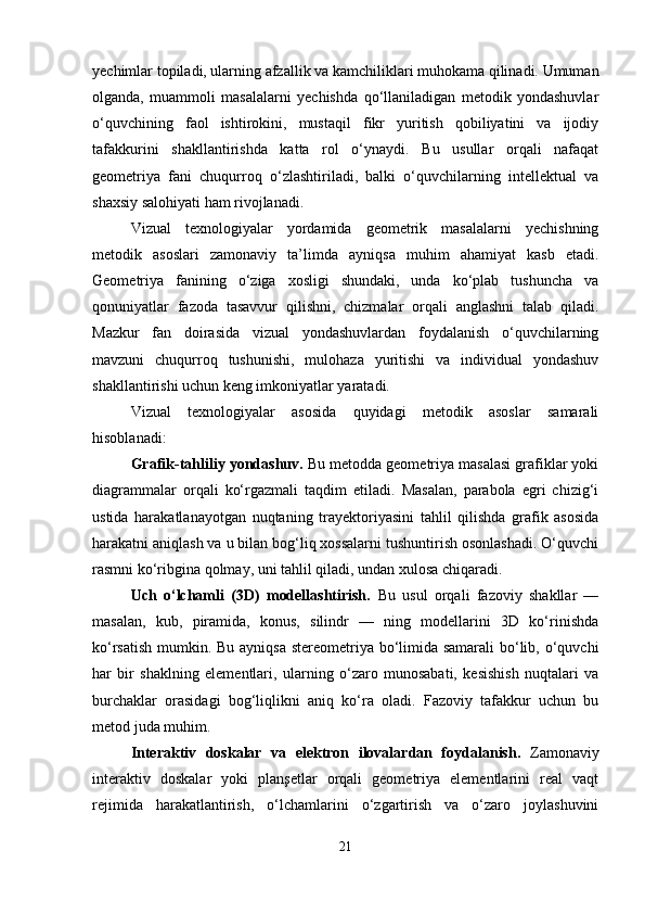 yechimlar topiladi, ularning afzallik va kamchiliklari muhokama qilinadi. Umuman
olganda,   muammoli   masalalarni   yechishda   qo‘llaniladigan   metodik   yondashuvlar
o‘quvchining   faol   ishtirokini,   mustaqil   fikr   yuritish   qobiliyatini   va   ijodiy
tafakkurini   shakllantirishda   katta   rol   o‘ynaydi.   Bu   usullar   orqali   nafaqat
geometriya   fani   chuqurroq   o‘zlashtiriladi,   balki   o‘quvchilarning   intellektual   va
shaxsiy salohiyati ham rivojlanadi.
Vizual   texnologiyalar   yordamida   geometrik   masalalarni   yechishning
metodik   asoslari   zamonaviy   ta’limda   ayniqsa   muhim   ahamiyat   kasb   etadi.
Geometriya   fanining   o‘ziga   xosligi   shundaki,   unda   ko‘plab   tushuncha   va
qonuniyatlar   fazoda   tasavvur   qilishni,   chizmalar   orqali   anglashni   talab   qiladi.
Mazkur   fan   doirasida   vizual   yondashuvlardan   foydalanish   o‘quvchilarning
mavzuni   chuqurroq   tushunishi,   mulohaza   yuritishi   va   individual   yondashuv
shakllantirishi uchun keng imkoniyatlar yaratadi.
Vizual   texnologiyalar   asosida   quyidagi   metodik   asoslar   samarali
hisoblanadi:
Grafik-tahliliy yondashuv.  Bu metodda geometriya masalasi grafiklar yoki
diagrammalar   orqali   ko‘rgazmali   taqdim   etiladi.   Masalan,   parabola   egri   chizig‘i
ustida   harakatlanayotgan   nuqtaning   trayektoriyasini   tahlil   qilishda   grafik   asosida
harakatni aniqlash va u bilan bog‘liq xossalarni tushuntirish osonlashadi. O‘quvchi
rasmni ko‘ribgina qolmay, uni tahlil qiladi, undan xulosa chiqaradi.
Uch   o‘lchamli   (3D)   modellashtirish.   Bu   usul   orqali   fazoviy   shakllar   —
masalan,   kub,   piramida,   konus,   silindr   —   ning   modellarini   3D   ko‘rinishda
ko‘rsatish mumkin. Bu ayniqsa stereometriya bo‘limida samarali  bo‘lib, o‘quvchi
har   bir   shaklning   elementlari,   ularning   o‘zaro   munosabati,   kesishish   nuqtalari   va
burchaklar   orasidagi   bog‘liqlikni   aniq   ko‘ra   oladi.   Fazoviy   tafakkur   uchun   bu
metod juda muhim.
Interaktiv   doskalar   va   elektron   ilovalardan   foydalanish.   Zamonaviy
interaktiv   doskalar   yoki   planşetlar   orqali   geometriya   elementlarini   real   vaqt
rejimida   harakatlantirish,   o‘lchamlarini   o‘zgartirish   va   o‘zaro   joylashuvini
21 