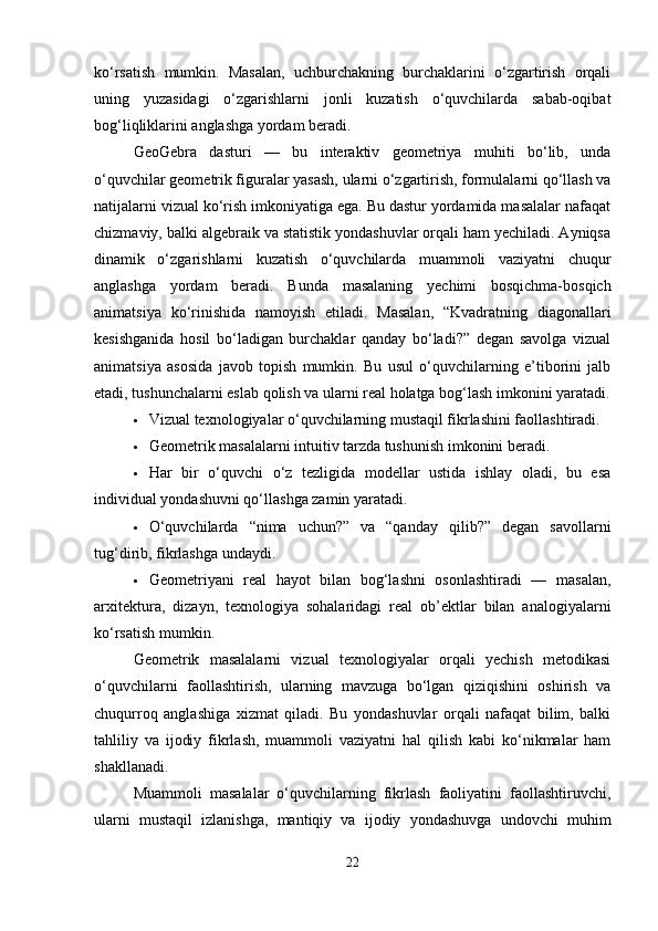 ko‘rsatish   mumkin.   Masalan,   uchburchakning   burchaklarini   o‘zgartirish   orqali
uning   yuzasidagi   o‘zgarishlarni   jonli   kuzatish   o‘quvchilarda   sabab-oqibat
bog‘liqliklarini anglashga yordam beradi.
GeoGebra   dasturi   —   bu   interaktiv   geometriya   muhiti   bo‘lib,   unda
o‘quvchilar geometrik figuralar yasash, ularni o‘zgartirish, formulalarni qo‘llash va
natijalarni vizual ko‘rish imkoniyatiga ega. Bu dastur yordamida masalalar nafaqat
chizmaviy, balki algebraik va statistik yondashuvlar orqali ham yechiladi. Ayniqsa
dinamik   o‘zgarishlarni   kuzatish   o‘quvchilarda   muammoli   vaziyatni   chuqur
anglashga   yordam   beradi.   Bunda   masalaning   yechimi   bosqichma-bosqich
animatsiya   ko‘rinishida   namoyish   etiladi.   Masalan,   “Kvadratning   diagonallari
kesishganida   hosil   bo‘ladigan   burchaklar   qanday   bo‘ladi?”   degan   savolga   vizual
animatsiya   asosida   javob   topish   mumkin.   Bu   usul   o‘quvchilarning   e’tiborini   jalb
etadi, tushunchalarni eslab qolish va ularni real holatga bog‘lash imkonini yaratadi.
 Vizual texnologiyalar o‘quvchilarning mustaqil fikrlashini faollashtiradi.
 Geometrik masalalarni intuitiv tarzda tushunish imkonini beradi.
 Har   bir   o‘quvchi   o‘z   tezligida   modellar   ustida   ishlay   oladi,   bu   esa
individual yondashuvni qo‘llashga zamin yaratadi.
 O‘quvchilarda   “nima   uchun?”   va   “qanday   qilib?”   degan   savollarni
tug‘dirib, fikrlashga undaydi.
 Geometriyani   real   hayot   bilan   bog‘lashni   osonlashtiradi   —   masalan,
arxitektura,   dizayn,   texnologiya   sohalaridagi   real   ob’ektlar   bilan   analogiyalarni
ko‘rsatish mumkin.
Geometrik   masalalarni   vizual   texnologiyalar   orqali   yechish   metodikasi
o‘quvchilarni   faollashtirish,   ularning   mavzuga   bo‘lgan   qiziqishini   oshirish   va
chuqurroq   anglashiga   xizmat   qiladi.   Bu   yondashuvlar   orqali   nafaqat   bilim,   balki
tahliliy   va   ijodiy   fikrlash,   muammoli   vaziyatni   hal   qilish   kabi   ko‘nikmalar   ham
shakllanadi.
Muammoli   masalalar   o‘quvchilarning   fikrlash   faoliyatini   faollashtiruvchi,
ularni   mustaqil   izlanishga,   mantiqiy   va   ijodiy   yondashuvga   undovchi   muhim
22 