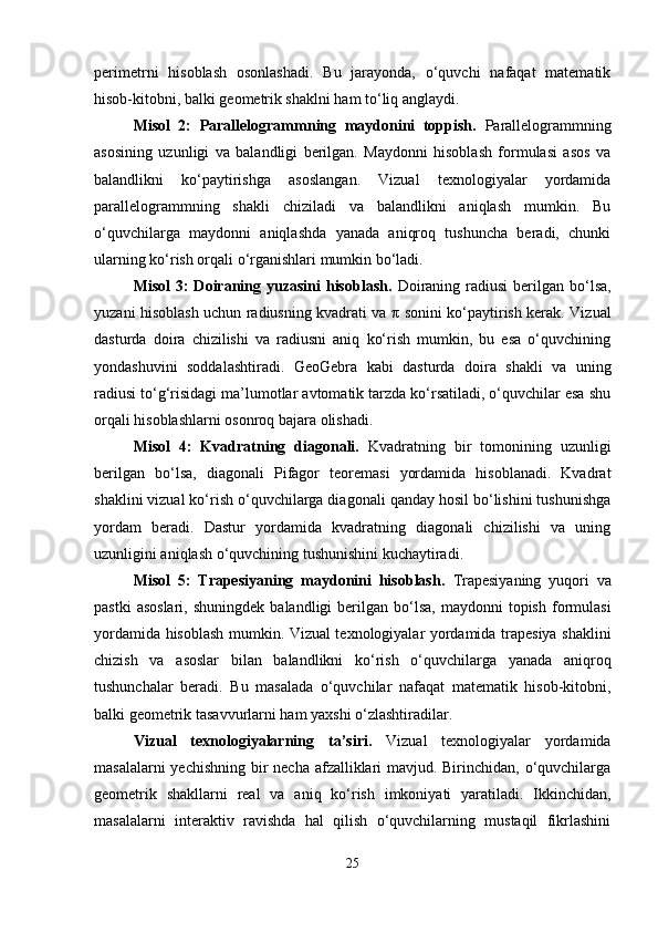 perimetrni   hisoblash   osonlashadi.   Bu   jarayonda,   o‘quvchi   nafaqat   matematik
hisob-kitobni, balki geometrik shaklni ham to‘liq anglaydi.
Misol   2:   Parallelogrammning   maydonini   toppish.   Parallelogrammning
asosining   uzunligi   va   balandligi   berilgan.   Maydonni   hisoblash   formulasi   asos   va
balandlikni   ko‘paytirishga   asoslangan.   Vizual   texnologiyalar   yordamida
parallelogrammning   shakli   chiziladi   va   balandlikni   aniqlash   mumkin.   Bu
o‘quvchilarga   maydonni   aniqlashda   yanada   aniqroq   tushuncha   beradi,   chunki
ularning ko‘rish orqali o‘rganishlari mumkin bo‘ladi.
Misol  3:  Doiraning yuzasini  hisoblash.   Doiraning radiusi  berilgan bo‘lsa,
yuzani hisoblash uchun radiusning kvadrati va   π   sonini ko‘paytirish kerak. Vizual
dasturda   doira   chizilishi   va   radiusni   aniq   ko‘rish   mumkin,   bu   esa   o‘quvchining
yondashuvini   soddalashtiradi.   GeoGebra   kabi   dasturda   doira   shakli   va   uning
radiusi to‘g‘risidagi ma’lumotlar avtomatik tarzda ko‘rsatiladi, o‘quvchilar esa shu
orqali hisoblashlarni osonroq bajara olishadi.
Misol   4:   Kvadratning   diagonali.   Kvadratning   bir   tomonining   uzunligi
berilgan   bo‘lsa,   diagonali   Pifagor   teoremasi   yordamida   hisoblanadi.   Kvadrat
shaklini vizual ko‘rish o‘quvchilarga diagonali qanday hosil bo‘lishini tushunishga
yordam   beradi.   Dastur   yordamida   kvadratning   diagonali   chizilishi   va   uning
uzunligini aniqlash o‘quvchining tushunishini kuchaytiradi.
Misol   5:   Trapesiyaning   maydonini   hisoblash.   Trapesiyaning   yuqori   va
pastki  asoslari,  shuningdek   balandligi   berilgan  bo‘lsa,   maydonni   topish   formulasi
yordamida hisoblash mumkin. Vizual texnologiyalar yordamida trapesiya shaklini
chizish   va   asoslar   bilan   balandlikni   ko‘rish   o‘quvchilarga   yanada   aniqroq
tushunchalar   beradi.   Bu   masalada   o‘quvchilar   nafaqat   matematik   hisob-kitobni,
balki geometrik tasavvurlarni ham yaxshi o‘zlashtiradilar.
Vizual   texnologiyalarning   ta’siri.   Vizual   texnologiyalar   yordamida
masalalarni  yechishning bir  necha afzalliklari  mavjud. Birinchidan, o‘quvchilarga
geometrik   shakllarni   real   va   aniq   ko‘rish   imkoniyati   yaratiladi.   Ikkinchidan,
masalalarni   interaktiv   ravishda   hal   qilish   o‘quvchilarning   mustaqil   fikrlashini
25 