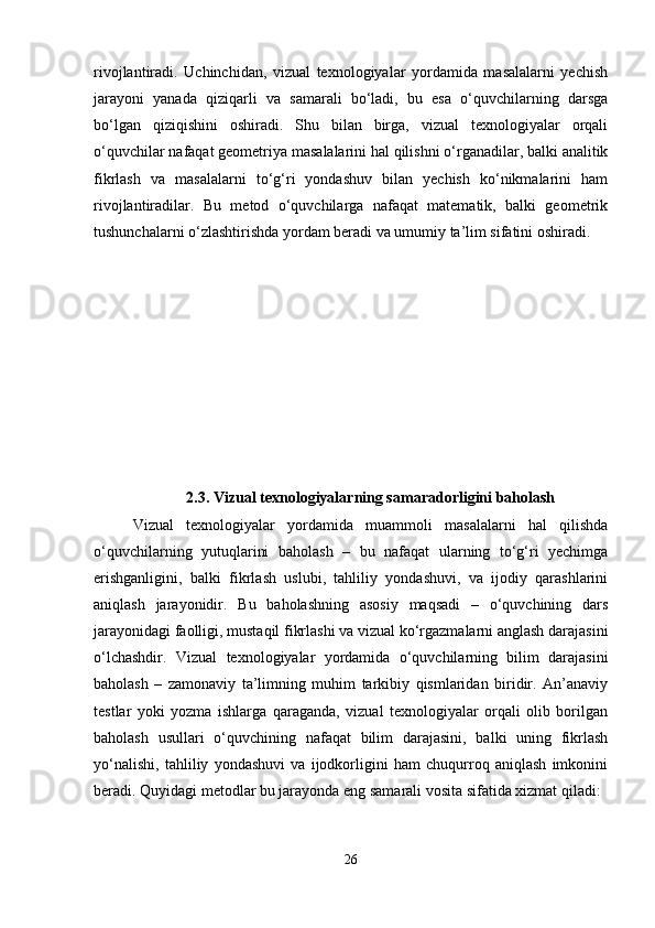 rivojlantiradi.   Uchinchidan,   vizual   texnologiyalar   yordamida   masalalarni   yechish
jarayoni   yanada   qiziqarli   va   samarali   bo‘ladi,   bu   esa   o‘quvchilarning   darsga
bo‘lgan   qiziqishini   oshiradi.   Shu   bilan   birga,   vizual   texnologiyalar   orqali
o‘quvchilar nafaqat geometriya masalalarini hal qilishni o‘rganadilar, balki analitik
fikrlash   va   masalalarni   to‘g‘ri   yondashuv   bilan   yechish   ko‘nikmalarini   ham
rivojlantiradilar.   Bu   metod   o‘quvchilarga   nafaqat   matematik,   balki   geometrik
tushunchalarni o‘zlashtirishda yordam beradi va umumiy ta’lim sifatini oshiradi.
2.3.   Vizual texnologiyalarning samaradorligini baholash
Vizual   texnologiyalar   yordamida   muammoli   masalalarni   hal   qilishda
o‘quvchilarning   yutuqlarini   baholash   –   bu   nafaqat   ularning   to‘g‘ri   yechimga
erishganligini,   balki   fikrlash   uslubi,   tahliliy   yondashuvi,   va   ijodiy   qarashlarini
aniqlash   jarayonidir.   Bu   baholashning   asosiy   maqsadi   –   o‘quvchining   dars
jarayonidagi faolligi, mustaqil fikrlashi va vizual ko‘rgazmalarni anglash darajasini
o‘lchashdir.   Vizual   texnologiyalar   yordamida   o‘quvchilarning   bilim   darajasini
baholash   –   zamonaviy   ta’limning   muhim   tarkibiy   qismlaridan   biridir.   An’anaviy
testlar   yoki   yozma   ishlarga   qaraganda,   vizual   texnologiyalar   orqali   olib   borilgan
baholash   usullari   o‘quvchining   nafaqat   bilim   darajasini,   balki   uning   fikrlash
yo‘nalishi,   tahliliy   yondashuvi   va   ijodkorligini   ham   chuqurroq   aniqlash   imkonini
beradi. Quyidagi metodlar bu jarayonda eng samarali vosita sifatida xizmat qiladi:
26 
