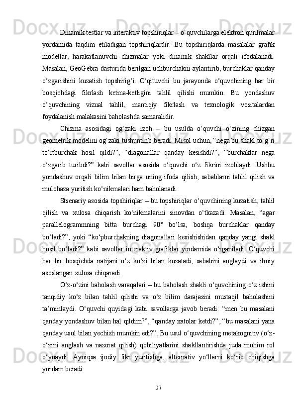 Dinamik testlar va interaktiv topshiriqlar – o‘quvchilarga elektron qurilmalar
yordamida   taqdim   etiladigan   topshiriqlardir.   Bu   topshiriqlarda   masalalar   grafik
modellar,   harakatlanuvchi   chizmalar   yoki   dinamik   shakllar   orqali   ifodalanadi.
Masalan, GeoGebra dasturida berilgan uchburchakni aylantirib, burchaklar qanday
o‘zgarishini   kuzatish   topshirig‘i.   O‘qituvchi   bu   jarayonda   o‘quvchining   har   bir
bosqichdagi   fikrlash   ketma-ketligini   tahlil   qilishi   mumkin.   Bu   yondashuv
o‘quvchining   vizual   tahlil,   mantiqiy   fikrlash   va   texnologik   vositalardan
foydalanish malakasini baholashda samaralidir.
Chizma   asosidagi   og‘zaki   izoh   –   bu   usulda   o‘quvchi   o‘zining   chizgan
geometrik modelini og‘zaki tushuntirib beradi. Misol uchun, “nega bu shakl to‘g‘ri
to‘rtburchak   hosil   qildi?”,   “diagonallar   qanday   kesishdi?”,   “burchaklar   nega
o‘zgarib   turibdi?”   kabi   savollar   asosida   o‘quvchi   o‘z   fikrini   izohlaydi.   Ushbu
yondashuv   orqali   bilim   bilan   birga   uning   ifoda   qilish,   sabablarni   tahlil   qilish   va
mulohaza yuritish ko‘nikmalari ham baholanadi.
Stsenariy asosida topshiriqlar – bu topshiriqlar o‘quvchining kuzatish, tahlil
qilish   va   xulosa   chiqarish   ko‘nikmalarini   sinovdan   o‘tkazadi.   Masalan,   “agar
parallelogrammning   bitta   burchagi   90°   bo‘lsa,   boshqa   burchaklar   qanday
bo‘ladi?”,   yoki   “ko‘pburchakning   diagonallari   kesishishidan   qanday   yangi   shakl
hosil   bo‘ladi?”   kabi   savollar   interaktiv  grafiklar   yordamida   o‘rganiladi.   O‘quvchi
har   bir   bosqichda   natijani   o‘z   ko‘zi   bilan   kuzatadi,   sababini   anglaydi   va   ilmiy
asoslangan xulosa chiqaradi.
O‘z-o‘zini baholash varaqalari – bu baholash shakli o‘quvchining o‘z ishini
tanqidiy   ko‘z   bilan   tahlil   qilishi   va   o‘z   bilim   darajasini   mustaqil   baholashini
ta’minlaydi.   O‘quvchi   quyidagi   kabi   savollarga   javob   beradi:   “men   bu   masalani
qanday yondashuv bilan hal qildim?”, “qanday xatolar ketdi?”, “bu masalani yana
qanday usul bilan yechish mumkin edi?”. Bu usul o‘quvchining metakognitiv (o‘z-
o‘zini   anglash   va   nazorat   qilish)   qobiliyatlarini   shakllantirishda   juda   muhim   rol
o‘ynaydi.   Ayniqsa   ijodiy   fikr   yuritishga,   alternativ   yo‘llarni   ko‘rib   chiqishga
yordam beradi.
27 
