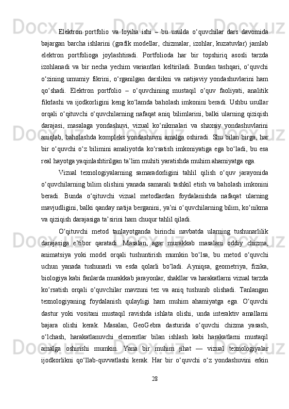 Elektron   portfolio   va   loyiha   ishi   –   bu   usulda   o‘quvchilar   dars   davomida
bajargan   barcha   ishlarini   (grafik   modellar,   chizmalar,   izohlar,   kuzatuvlar)   jamlab
elektron   portfolioga   joylashtiradi.   Portfolioda   har   bir   topshiriq   asosli   tarzda
izohlanadi   va   bir   necha   yechim   variantlari   keltiriladi.   Bundan   tashqari,   o‘quvchi
o‘zining   umumiy   fikrini,   o‘rganilgan   darslikni   va   natijaviy   yondashuvlarini   ham
qo‘shadi.   Elektron   portfolio   –   o‘quvchining   mustaqil   o‘quv   faoliyati,   analitik
fikrlashi  va  ijodkorligini  keng ko‘lamda  baholash imkonini  beradi. Ushbu usullar
orqali   o‘qituvchi   o‘quvchilarning   nafaqat   aniq   bilimlarini,   balki   ularning   qiziqish
darajasi,   masalaga   yondashuvi,   vizual   ko‘nikmalari   va   shaxsiy   yondashuvlarini
aniqlab,  baholashda   kompleks  yondashuvni   amalga  oshiradi.  Shu  bilan  birga,  har
bir   o‘quvchi   o‘z   bilimini   amaliyotda   ko‘rsatish   imkoniyatiga   ega   bo‘ladi,   bu   esa
real hayotga yaqinlashtirilgan ta’lim muhiti yaratishda muhim ahamiyatga ega.
Vizual   texnologiyalarning   samaradorligini   tahlil   qilish   o‘quv   jarayonida
o‘quvchilarning bilim olishini yanada samarali  tashkil etish va baholash imkonini
beradi.   Bunda   o‘qituvchi   vizual   metodlardan   foydalanishda   nafaqat   ularning
mavjudligini, balki qanday natija berganini, ya’ni o‘quvchilarning bilim, ko‘nikma
va qiziqish darajasiga ta’sirini ham chuqur tahlil qiladi.
O‘qituvchi   metod   tanlayotganda   birinchi   navbatda   ularning   tushunarlilik
darajasiga   e’tibor   qaratadi.   Masalan,   agar   murakkab   masalani   oddiy   chizma,
animatsiya   yoki   model   orqali   tushuntirish   mumkin   bo‘lsa,   bu   metod   o‘quvchi
uchun   yanada   tushunarli   va   esda   qolarli   bo‘ladi.   Ayniqsa,   geometriya,   fizika,
biologiya kabi fanlarda murakkab jarayonlar, shakllar va harakatlarni vizual tarzda
ko‘rsatish   orqali   o‘quvchilar   mavzuni   tez   va   aniq   tushunib   olishadi.   Tanlangan
texnologiyaning   foydalanish   qulayligi   ham   muhim   ahamiyatga   ega.   O‘quvchi
dastur   yoki   vositani   mustaqil   ravishda   ishlata   olishi,   unda   interaktiv   amallarni
bajara   olishi   kerak.   Masalan,   GeoGebra   dasturida   o‘quvchi   chizma   yasash,
o‘lchash,   harakatlanuvchi   elementlar   bilan   ishlash   kabi   harakatlarni   mustaqil
amalga   oshirishi   mumkin.   Yana   bir   muhim   jihat   —   vizual   texnologiyalar
ijodkorlikni   qo‘llab-quvvatlashi   kerak.   Har   bir   o‘quvchi   o‘z   yondashuvini   erkin
28 