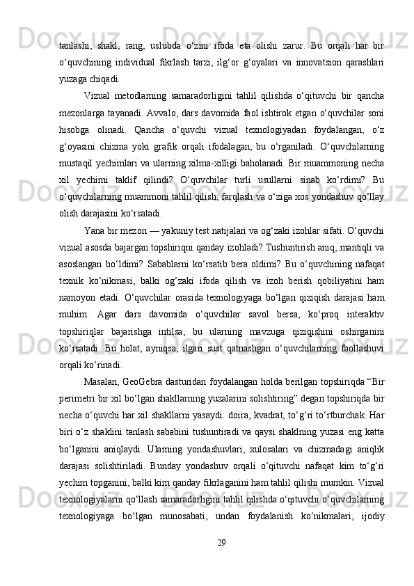 tanlashi,   shakl,   rang,   uslubda   o‘zini   ifoda   eta   olishi   zarur.   Bu   orqali   har   bir
o‘quvchining   individual   fikrlash   tarzi,   ilg‘or   g‘oyalari   va   innovatsion   qarashlari
yuzaga chiqadi.
Vizual   metodlarning   samaradorligini   tahlil   qilishda   o‘qituvchi   bir   qancha
mezonlarga  tayanadi.   Avvalo,   dars   davomida  faol   ishtirok   etgan   o‘quvchilar   soni
hisobga   olinadi.   Qancha   o‘quvchi   vizual   texnologiyadan   foydalangan,   o‘z
g‘oyasini   chizma   yoki   grafik   orqali   ifodalagan,   bu   o‘rganiladi.   O‘quvchilarning
mustaqil yechimlari va ularning xilma-xilligi baholanadi. Bir muammoning necha
xil   yechimi   taklif   qilindi?   O‘quvchilar   turli   usullarni   sinab   ko‘rdimi?   Bu
o‘quvchilarning muammoni tahlil qilish, farqlash va o‘ziga xos yondashuv qo‘llay
olish darajasini ko‘rsatadi.
Yana bir mezon — yakuniy test natijalari va og‘zaki izohlar sifati. O‘quvchi
vizual asosda bajargan topshiriqni qanday izohladi? Tushuntirish aniq, mantiqli va
asoslangan   bo‘ldimi?   Sabablarni   ko‘rsatib   bera   oldimi?   Bu   o‘quvchining   nafaqat
texnik   ko‘nikmasi,   balki   og‘zaki   ifoda   qilish   va   izoh   berish   qobiliyatini   ham
namoyon   etadi.   O‘quvchilar   orasida   texnologiyaga   bo‘lgan   qiziqish   darajasi   ham
muhim.   Agar   dars   davomida   o‘quvchilar   savol   bersa,   ko‘proq   interaktiv
topshiriqlar   bajarishga   intilsa,   bu   ularning   mavzuga   qiziqishini   oshirganini
ko‘rsatadi.   Bu   holat,   ayniqsa,   ilgari   sust   qatnashgan   o‘quvchilarning   faollashuvi
orqali ko‘rinadi.
Masalan, GeoGebra dasturidan foydalangan holda berilgan topshiriqda “Bir
perimetri bir xil bo‘lgan shakllarning yuzalarini solishtiring” degan topshiriqda bir
necha o‘quvchi har xil shakllarni yasaydi: doira, kvadrat, to‘g‘ri to‘rtburchak. Har
biri o‘z shaklini tanlash sababini  tushuntiradi va qaysi  shaklning yuzasi  eng katta
bo‘lganini   aniqlaydi.   Ularning   yondashuvlari,   xulosalari   va   chizmadagi   aniqlik
darajasi   solishtiriladi.   Bunday   yondashuv   orqali   o‘qituvchi   nafaqat   kim   to‘g‘ri
yechim topganini, balki kim qanday fikrlaganini ham tahlil qilishi mumkin. Vizual
texnologiyalarni qo‘llash samaradorligini tahlil qilishda o‘qituvchi o‘quvchilarning
texnologiyaga   bo‘lgan   munosabati,   undan   foydalanish   ko‘nikmalari,   ijodiy
29 