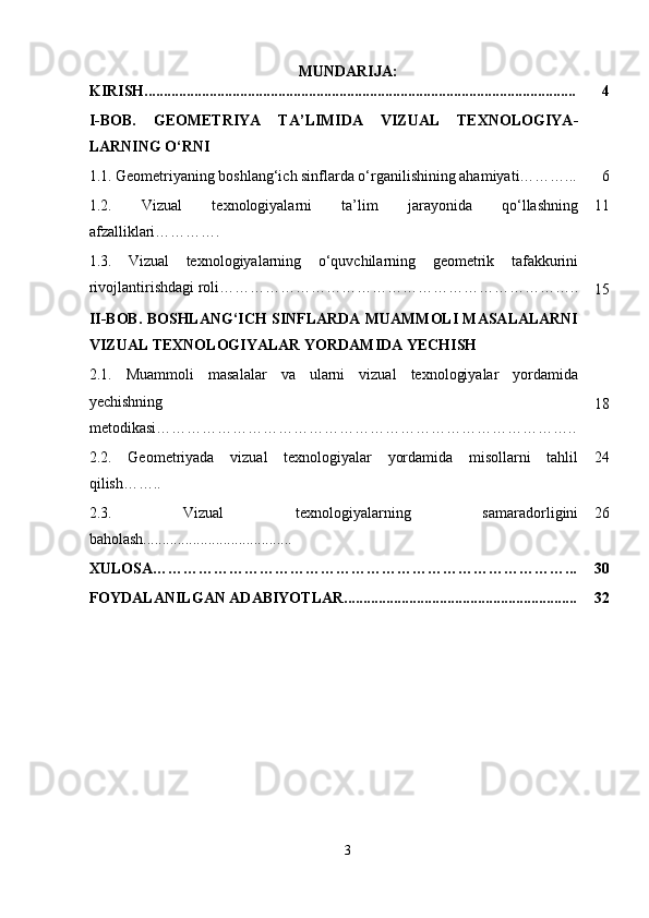 MUNDARIJA:
KIRISH................................................................................................................. 4
I-BOB.   GEOMETRIYA   TA ’ LIMIDA   VIZUAL   TEXNOLOGIYA -
LARNING O‘RNI
1.1.   Geometriyaning boshlang‘ich sinflarda o‘rganilishining ahamiyati………... 6
1.2.   Vizual   texnologiyalarni   ta’lim   jarayonida   qo‘llashning
afzalliklari…………. 11
1.3.   Vizual   texnologiyalarning   o‘quvchilarning   geometrik   tafakkurini
rivojlantirishdagi roli……………………………………………………………..
15
II-BOB. BOSHLANG‘ICH SINFLARDA MUAMMOLI MASALALARNI
VIZUAL TEXNOLOGIYALAR YORDAMIDA YECHISH
2.1.   Muammoli   masalalar   va   ularni   vizual   texnologiyalar   yordamida
yechishning
metodikasi ……………………………………………………………………….. 18
2.2.   Geometriyada   vizual   texnologiyalar   yordamida   misollarni   tahlil
qilish …….. 24
2.3.   Vizual   texnologiyalarning   samaradorligini
baholash....................................... 26
XULOSA………………………………………………………………………... 30
FOYDALANILGAN ADABIYOTLAR............................................................. 32
3 
