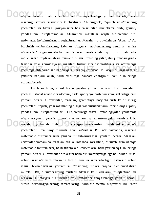 o‘quvchilarning   matematik   bilimlarini   rivojlantirishga   yordam   beradi,   balki
ularning   fazoviy   tasavvurini   kuchaytiradi.   Shuningdek,   o‘quvchilar   o‘zlarining
yechimlari   va   fikrlash   jarayonlarini   boshqalar   bilan   muhokama   qilib,   guruhiy
yondashuvni   rivojlantiradilar.   Muammoli   masalalar   orqali   o‘quvchilar   turli
matematik   ko‘nikmalarni   rivojlantiradilar.   Masalan,   o‘quvchilarga   "Agar   to‘g‘ri
burchakli   uchburchakning   katetlari   o‘zgarsa,   gipotenuzaning   uzunligi   qanday
o‘zgaradi?"   degan   masala   berilganida,   ular   masalani   tahlil   qilib,   turli   matematik
modellardan   foydalanishlari   mumkin.   Vizual   texnologiyalar,   shu   jumladan   grafik
tasvirlar   yoki   animatsiyalar,   masalani   tushunishni   osonlashtiradi   va   o‘quvchiga
yechimga olib boradigan har bir qadamni aniq ko‘rsatadi. Bu o‘quvchilarga nafaqat
yakuniy   natijani   olish,   balki   yechimga   qanday   erishganini   ham   tushunishga
yordam beradi.
Shu   bilan   birga,   vizual   texnologiyalar   yordamida   geometrik   masalalarni
yechish nafaqat  analitik tafakkurni, balki ijodiy yondashuvni  rivojlantirishga ham
yordam   beradi.   O‘quvchilar,   masalan,   geometriya   bo‘yicha   turli   ko‘rinishdagi
yechimlarni topish, yoki masalaning o‘ziga xos xususiyatlarini topish orqali ijodiy
yondashuvni   rivojlantiradilar.     O‘quvchilarga   vizual   texnologiyalar   yordamida
o‘quv   jarayonini   yanada   interaktiv   va   samarali   qilish   imkoniyatini   yaratadi.   Ular
masalani   yechishda   o‘zlari   boshqaradigan   vositalardan   foydalanadilar   va   o‘z
yechimlarini   real   vaqt   rejimida   sinab   ko‘radilar.   Bu,   o‘z   navbatida,   ularning
matematik   tushunchalarini   yanada   mustahkamlashga   yordam   beradi.   Masalan,
chizmalar   yordamida   masalani   vizual   ravishda   ko‘rsatish,   o‘quvchilarga   nafaqat
matematik formulalarni, balki ularga oid konseptlarni  ham yaxshiroq tushunishga
yordam beradi. O‘quvchilar o‘z-o‘zini baholash imkoniyatiga ega bo‘ladilar. Misol
uchun,   ular   o‘z   yechimlarining   to‘g‘riligini   va   samaradorligini   baholash   uchun
vizual   texnologiyalar   yordamida   o‘zlarining   ishlari   haqida   fikr   yuritishlari
mumkin.   Bu,   o‘quvchilarning   mustaqil   fikrlash   ko‘nikmalarini   rivojlantiradi   va
o‘zlarining   noto‘g‘ri   tushunishlari   yoki   xatolarini   aniqlashlariga   yordam   beradi.
Vizual   texnologiyalarning   samaradorligi   baholash   uchun   o‘qituvchi   bir   qator
31 