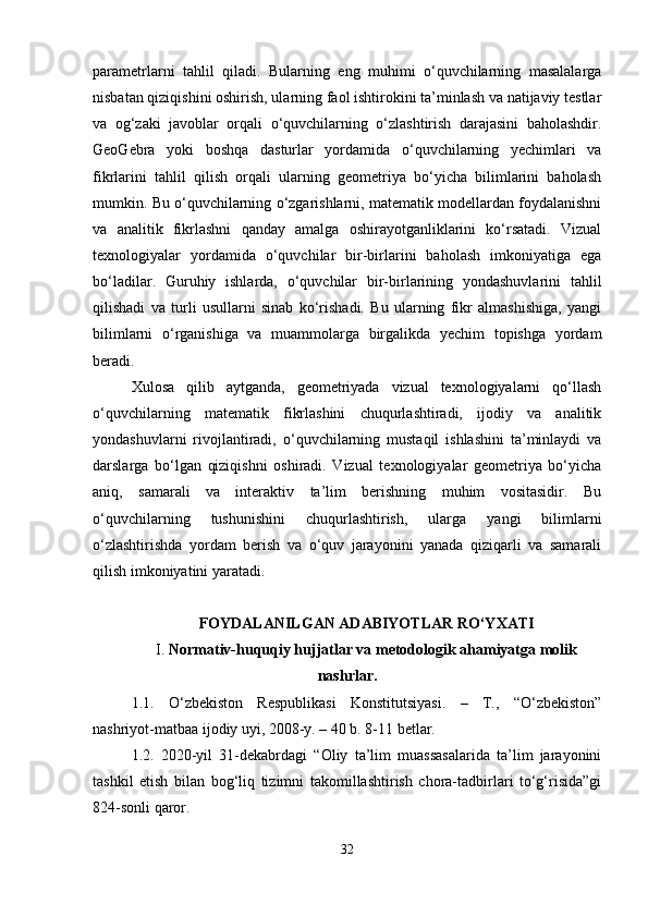 parametrlarni   tahlil   qiladi.   Bularning   eng   muhimi   o‘quvchilarning   masalalarga
nisbatan qiziqishini oshirish, ularning faol ishtirokini ta’minlash va natijaviy testlar
va   og‘zaki   javoblar   orqali   o‘quvchilarning   o‘zlashtirish   darajasini   baholashdir.
GeoGebra   yoki   boshqa   dasturlar   yordamida   o‘quvchilarning   yechimlari   va
fikrlarini   tahlil   qilish   orqali   ularning   geometriya   bo‘yicha   bilimlarini   baholash
mumkin. Bu o‘quvchilarning o‘zgarishlarni, matematik modellardan foydalanishni
va   analitik   fikrlashni   qanday   amalga   oshirayotganliklarini   ko‘rsatadi.   Vizual
texnologiyalar   yordamida   o‘quvchilar   bir-birlarini   baholash   imkoniyatiga   ega
bo‘ladilar.   Guruhiy   ishlarda,   o‘quvchilar   bir-birlarining   yondashuvlarini   tahlil
qilishadi   va   turli   usullarni   sinab   ko‘rishadi.   Bu   ularning   fikr   almashishiga,   yangi
bilimlarni   o‘rganishiga   va   muammolarga   birgalikda   yechim   topishga   yordam
beradi. 
Xulosa   qilib   aytganda,   geometriyada   vizual   texnologiyalarni   qo‘llash
o‘quvchilarning   matematik   fikrlashini   chuqurlashtiradi,   ijodiy   va   analitik
yondashuvlarni   rivojlantiradi,   o‘quvchilarning   mustaqil   ishlashini   ta’minlaydi   va
darslarga   bo‘lgan   qiziqishni   oshiradi.   Vizual   texnologiyalar   geometriya   bo‘yicha
aniq,   samarali   va   interaktiv   ta’lim   berishning   muhim   vositasidir.   Bu
o‘quvchilarning   tushunishini   chuqurlashtirish,   ularga   yangi   bilimlarni
o‘zlashtirishda   yordam   berish   va   o‘quv   jarayonini   yanada   qiziqarli   va   samarali
qilish imkoniyatini yaratadi.
FOYDALANILGAN ADABIYOTLAR RO‘YXATI
I.  Normativ-huquqiy hujjatlar va metodologik ahamiyatga molik
nashrlar.
1.1.   O‘zbekiston   Respublikasi   Konstitutsiyasi.   –   T.,   “O‘zbekiston”
nashriyot-matbaa ijodiy uyi, 2008-y. – 40 b. 8-11 betlar.
1.2.   2020-yil   31-dekabrdagi   “Oliy   ta’lim   muassasalarida   ta’lim   jarayonini
tashkil   etish   bilan   bog‘liq   tizimni   takomillashtirish   chora-tadbirlari   to‘g‘risida”gi
824-sonli qaror.
32 