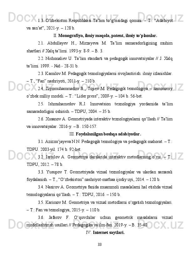 1.3. O‘zbekiston  Respublikasi  Ta’lim   to‘g‘risidagi  qonuni.  – T.:  “Adabiyot
va san’at”, 2021-y. – 128 b.
II.  Monografiya, ilmiy maqola, patent, ilmiy to‘plamlar.
2.1.   Abdullayev   H.,   Mirzayeva   M.   Ta’lim   samaradorligining   muhim
shartlari // Xalq ta’limi. 1993-y. 8-9. – B. 3.
2.2. Nishonaliev U. Ta’lim  standarti va pedagogik innovatsiyalar //  J. Xalq
ta’limi. 1999. - №6.- 28-31 b.
2.3. Kamilov M. Pedagogik texnologiyalarni rivojlantirish: ilmiy izlanishlar.
– T., “Fan” nashriyoti, 2011-y. – 210 b.
2.4.   Ziyomuhammadov   B.,   Tojiev   M.   Pedagogik   texnologiya   –   zamonaviy
o‘zbek milliy modeli. – T.: “Lider press”, 2009-y. – 104 b. 56-bet.
2.5.   Ishmuhamedov   R.J.   Innovatsion   texnologiya   yordamida   ta’lim
samaradorligini oshirish. – TDPU, 2004. – 35 b.
2.6. Xusanov A. Geometriyada interaktiv texnologiyalarni qo‘llash // Ta’lim
va innovatsiyalar. 2016-y. – B. 150-157.
III.  Foydalanilgan boshqa adabiyotlar.
3.1. Azizxo‘jayeva N.N. Pedagogik texnologiya va pedagogik mahorat. – T.:
TDPU. 2003-yil. 174 b. 92-bet.
3.2.   Isroilov   A.   Geometriya   darslarida   interaktiv   metodlarning   o‘rni.   –   T.:
TDPU, 2012. – 78 b.
3.3.   Yusupov   T.   Geometriyada   vizual   texnologiyalar   va   ulardan   samarali
foydalanish. – T., “O‘zbekiston” nashriyot-matbaa ijodiy uyi, 2014. – 120 b.
3.4. Nasirov A. Geometriya fanida muammoli masalalarni hal etishda vizual
texnologiyalarni qo‘llash. – T.: TDPU, 2016. – 150 b.
3.5. Karimov M. Geometriya va vizual metodlarni o‘rgatish texnologiyalari.
– T.: Fan va texnologiya, 2015-y. – 110 b.
3.6.   Jafarov   F.   O‘quvchilar   uchun   geometrik   masalalarni   vizual
modellashtirish usullari // Pedagogika va ilm-fan. 2019-y. – B. 35-40.
IV.  Internet saytlari.
33 