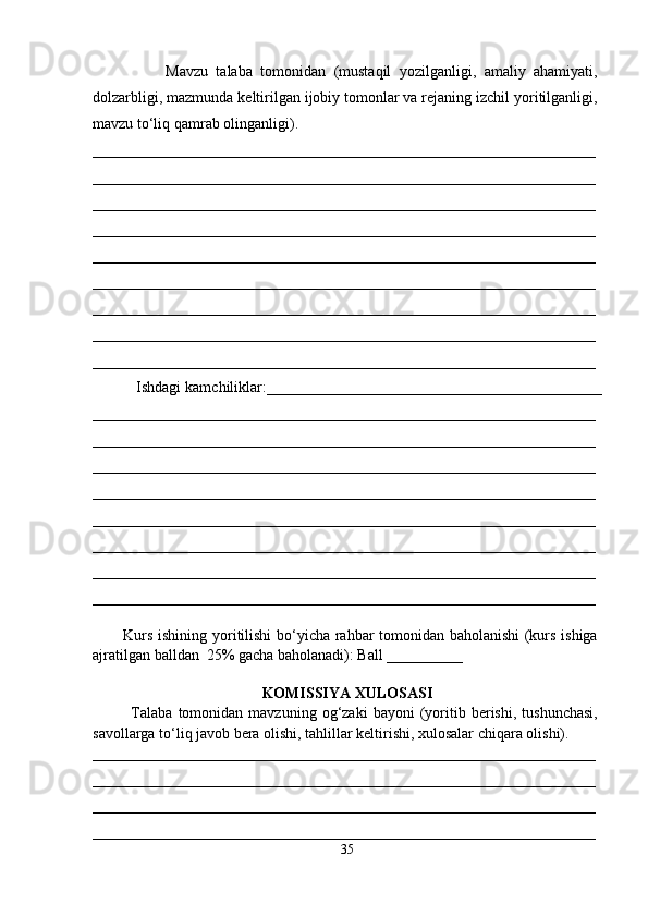                   Mavzu   talaba   tomonidan   (mustaqil   yozilganligi,   amaliy   ahamiyati,
dolzarbligi, mazmunda keltirilgan ijobiy tomonlar va rejaning izchil yoritilganligi,
mavzu to‘liq qamrab olinganligi).
__________________________________________________________________
__________________________________________________________________
__________________________________________________________________
__________________________________________________________________
__________________________________________________________________
__________________________________________________________________
__________________________________________________________________
__________________________________________________________________
__________________________________________________________________
          Ishdagi kamchiliklar:____________________________________________
__________________________________________________________________
__________________________________________________________________
__________________________________________________________________
__________________________________________________________________
__________________________________________________________________
__________________________________________________________________
__________________________________________________________________
__________________________________________________________________
           Kurs ishining yoritilishi  bo‘yicha rahbar tomonidan baholanishi  (kurs ishiga
ajratilgan balldan  25% gacha baholanadi): Ball __________ 
 
KOMISSIYA XULOSASI
              Talaba   tomonidan   mavzuning   og‘zaki   bayoni   (yoritib  berishi,   tushunchasi,
savollarga to‘liq javob bera olishi, tahlillar keltirishi, xulosalar chiqara olishi). 
__________________________________________________________________
__________________________________________________________________
__________________________________________________________________
__________________________________________________________________
35 