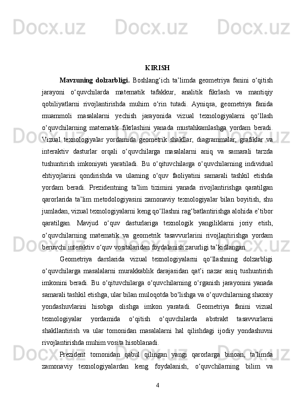 KIRISH
Mavzuning   dolzarbligi .   Boshlang‘ich   ta’limda   geometriya   fanini   o‘qitish
jarayoni   o‘quvchilarda   matematik   tafakkur,   analitik   fikrlash   va   mantiqiy
qobiliyatlarni   rivojlantirishda   muhim   o‘rin   tutadi.   Ayniqsa,   geometriya   fanida
muammoli   masalalarni   yechish   jarayonida   vizual   texnologiyalarni   qo‘llash
o‘quvchilarning   matematik   fikrlashini   yanada   mustahkamlashga   yordam   beradi.
Vizual   texnologiyalar   yordamida   geometrik   shakllar,   diagrammalar,   grafiklar   va
interaktiv   dasturlar   orqali   o‘quvchilarga   masalalarni   aniq   va   samarali   tarzda
tushuntirish   imkoniyati   yaratiladi.   Bu   o‘qituvchilarga   o‘quvchilarning   individual
ehtiyojlarini   qondirishda   va   ularning   o‘quv   faoliyatini   samarali   tashkil   etishda
yordam   beradi.   Prezidentning   ta’lim   tizimini   yanada   rivojlantirishga   qaratilgan
qarorlarida   ta’lim   metodologiyasini   zamonaviy   texnologiyalar   bilan   boyitish,   shu
jumladan, vizual texnologiyalarni keng qo‘llashni rag‘batlantirishga alohida e’tibor
qaratilgan.   Mavjud   o‘quv   dasturlariga   texnologik   yangiliklarni   joriy   etish,
o‘quvchilarning   matematik   va   geometrik   tasavvurlarini   rivojlantirishga   yordam
beruvchi interaktiv o‘quv vositalaridan foydalanish zarurligi ta’kidlangan.
Geometriya   darslarida   vizual   texnologiyalarni   qo‘llashning   dolzarbligi
o‘quvchilarga   masalalarni   murakkablik   darajasidan   qat’i   nazar   aniq   tushuntirish
imkonini   beradi.   Bu   o‘qituvchilarga   o‘quvchilarning   o‘rganish   jarayonini   yanada
samarali tashkil etishga, ular bilan muloqotda bo‘lishga va o‘quvchilarning shaxsiy
yondashuvlarini   hisobga   olishga   imkon   yaratadi.   Geometriya   fanini   vizual
texnologiyalar   yordamida   o‘qitish   o‘quvchilarda   abstrakt   tasavvurlarni
shakllantirish   va   ular   tomonidan   masalalarni   hal   qilishdagi   ijodiy   yondashuvni
rivojlantirishda muhim vosita hisoblanadi.
Prezident   tomonidan   qabul   qilingan   yangi   qarorlarga   binoan,   ta’limda
zamonaviy   texnologiyalardan   keng   foydalanish,   o‘quvchilarning   bilim   va
4 