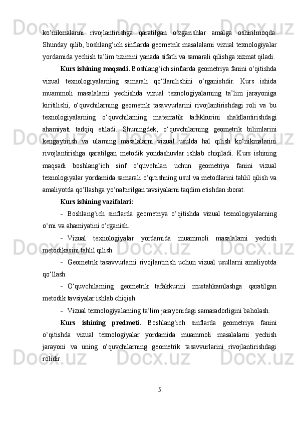 ko‘nikmalarini   rivojlantirishga   qaratilgan   o‘zgarishlar   amalga   oshirilmoqda.
Shunday qilib, boshlang‘ich sinflarda geometrik masalalarni vizual texnologiyalar
yordamida yechish ta’lim tizimini yanada sifatli va samarali qilishga xizmat qiladi.
Kurs ishining  maqsadi.  Boshlang‘ich sinflarda geometriya fanini o‘qitishda
vizual   texnologiyalarning   samarali   qo‘llanilishini   o‘rganishdir.   Kurs   ishida
muammoli   masalalarni   yechishda   vizual   texnologiyalarning   ta’lim   jarayoniga
kiritilishi,   o‘quvchilarning   geometrik   tasavvurlarini   rivojlantirishdagi   roli   va   bu
texnologiyalarning   o‘quvchilarning   matematik   tafakkurini   shakllantirishdagi
ahamiyati   tadqiq   etiladi.   Shuningdek,   o‘quvchilarning   geometrik   bilimlarini
kengaytirish   va   ularning   masalalarni   vizual   usulda   hal   qilish   ko‘nikmalarini
rivojlantirishga   qaratilgan   metodik   yondashuvlar   ishlab   chiqiladi.   Kurs   ishining
maqsadi   boshlang‘ich   sinf   o‘quvchilari   uchun   geometriya   fanini   vizual
texnologiyalar yordamida samarali o‘qitishning usul va metodlarini tahlil qilish va
amaliyotda qo‘llashga yo‘naltirilgan tavsiyalarni taqdim etishdan iborat.
Kurs ishining vazifalari:
 Boshlang‘ich   sinflarda   geometriya   o‘qitishda   vizual   texnologiyalarning
o‘rni va ahamiyatini o‘rganish.
 Vizual   texnologiyalar   yordamida   muammoli   masalalarni   yechish
metodikasini tahlil qilish.
 Geometrik   tasavvurlarni   rivojlantirish   uchun   vizual   usullarni   amaliyotda
qo‘llash.
 O‘quvchilarning   geometrik   tafakkurini   mustahkamlashga   qaratilgan
metodik tavsiyalar ishlab chiqish.
 Vizual texnologiyalarning ta’lim jarayonidagi samaradorligini baholash.
Kurs   ishining   predmeti.   Boshlang‘ich   sinflarda   geometriya   fanini
o‘qitishda   vizual   texnologiyalar   yordamida   muammoli   masalalarni   yechish
jarayoni   va   uning   o‘quvchilarning   geometrik   tasavvurlarini   rivojlantirishdagi
rolidir.
5 