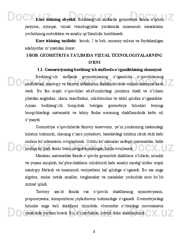 Kurs   ishining   obyekti.   Boshlang‘ich   sinflarda   geometriya   fanini   o‘qitish
jarayoni,   ayniqsa,   vizual   texnologiyalar   yordamida   muammoli   masalalarni
yechishning metodikasi va amaliy qo‘llanilishi hisoblanadi.
Kurs ishining tuzilishi:    kirish, 2 ta bob, umumiy xulosa va foydalanilgan
adabiyotlar ro‘yxatidan iborat.
I-BOB.  GEOMETRIYA TA ’ LIMIDA VIZUAL TEXNOLOGIYALARNING
O‘RNI
1.1.   Geometriyaning boshlang‘ich sinflarda o‘rganilishining ahamiyati
Boshlang‘ich   sinflarda   geometriyaning   o‘rganilishi   o‘quvchilarning
intellektual, mantiqiy va fazoviy tafakkurini shakllantirishda muhim ahamiyat kasb
etadi.   Bu   fan   orqali   o‘quvchilar   atrof-muhitdagi   jismlarni   shakl   va   o‘lcham
jihatdan anglashni, ularni tasniflashni, solishtirishni va tahlil qilishni o‘rganadilar.
Aynan   boshlang‘ich   bosqichda   berilgan   geometriya   bilimlari   keyingi
bosqichlardagi   matematik   va   tabiiy   fanlar   asosining   shakllanishida   katta   rol
o‘ynaydi.
Geometriya o‘quvchilarda fazoviy  tasavvurni, ya’ni  jismlarning  makondagi
holatini tushunish, ularning o‘zaro joylashuvi, harakatdagi holatini idrok etish kabi
muhim ko‘nikmalarni rivojlantiradi.  Ushbu ko‘nikmalar nafaqat matematika, balki
boshqa ko‘plab fanlar bilan integratsiyalashgan holda rivojlanadi.
Masalan, matematika fanida o‘quvchi geometrik shakllarni o‘lchash, uzunlik
va yuzani aniqlash, ko‘pburchaklarni solishtirish kabi amaliy mashg‘ulotlar orqali
mantiqiy   fikrlash   va   muammoli   vaziyatlarni   hal   qilishga   o‘rganadi.   Bu   esa   unga
algebra,   sonlar   ustida   amallar,   tenglamalar   va   masalalar   yechishda   asos   bo‘lib
xizmat qiladi.
Tasviriy   san’at   fanida   esa   o‘quvchi   shakllarning   simmetriyasini,
proporsiyasini,  kompozitsion joylashuvini  tushunishga  o‘rganadi. Geometriyadagi
bilimlar   unga   turli   shakllarni   chizishda,   elementlar   o‘rtasidagi   muvozanatni
yaratishda yordam beradi. Bu, o‘z navbatida, estetik didni shakllantiradi.
6 