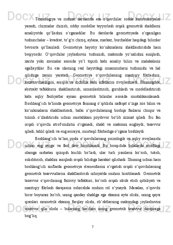 Texnologiya   va   mehnat   darslarida   esa   o‘quvchilar   sodda   konstruksiyalar
yasash,   chizmalar   chizish,   oddiy   modellar   tayyorlash   orqali   geometrik   shakllarni
amaliyotda   qo‘llashni   o‘rganadilar.   Bu   darslarda   geometriyada   o‘rganilgan
tushunchalar – kvadrat, to‘g‘ri chiziq, aylana, markaz, burchaklar haqidagi bilimlar
bevosita   qo‘llaniladi.   Geometriya   hayotiy   ko‘nikmalarni   shakllantirishda   ham
beqiyosdir.   O‘quvchilar   joylashuvni   tushunish,   makonda   yo‘nalishni   aniqlash,
xarita   yoki   sxemalar   asosida   yo‘l   topish   kabi   amaliy   bilim   va   malakalarni
egallaydilar.   Bu   esa   ularning   real   hayotdagi   muammolarni   tushunishi   va   hal
qilishiga   zamin   yaratadi.   Geometriya   o‘quvchilarning   mantiqiy   fikrlashini,
kuzatuvchanligini,   aniqlik   va   izchillik   kabi   sifatlarini   rivojlantiradi.   Shuningdek,
abstrakt   tafakkurni   shakllantirish,   umumlashtirish,   guruhlash   va   modellashtirish
kabi   aqliy   faoliyatlar   aynan   geometrik   bilimlar   asosida   mustahkamlanadi.
Boshlang‘ich ta’limda geometriya fanining o‘qitilishi  nafaqat  o‘ziga xos bilim  va
ko‘nikmalarni   shakllantiradi,   balki   o‘quvchilarning   boshqa   fanlarni   chuqur   va
tizimli   o‘zlashtirishi   uchun   mustahkam   poydevor   bo‘lib   xizmat   qiladi.   Bu   fan
orqali   o‘quvchi   atrof-muhitni   o‘rganadi,   shakl   va   makonni   anglaydi,   tasavvur
qiladi, tahlil qiladi va eng asosiysi, mustaqil fikrlashga o‘rgana boshlaydi.
Boshlang‘ich   ta’lim   yoshi   o‘quvchilarning   psixologik   va   aqliy   rivojlanishi
uchun   eng   sezgir   va   faol   davr   hisoblanadi.   Bu   bosqichda   bolalarda   atrofdagi
olamga   nisbatan   qiziqish   kuchli   bo‘ladi,   ular   turli   jismlarni   ko‘rish,   tutish,
solishtirish, shaklini aniqlash orqali bilishga harakat qilishadi. Shuning uchun ham
boshlang‘ich   sinflarda   geometriya   elementlarini   o‘rgatish   orqali   o‘quvchilarning
geometrik   tasavvurlarini   shakllantirish   nihoyatda   muhim   hisoblanadi.   Geometrik
tasavvur   o‘quvchining   fazoviy   tafakkuri,   ko‘rish   orqali   idrok   etish   qobiliyati   va
mantiqiy   fikrlash   darajasini   oshirishda   muhim   rol   o‘ynaydi.   Masalan,   o‘quvchi
biror   buyumni   ko‘rib,   uning   qanday   shaklga   ega   ekanini   ayta   olishi,   uning   qaysi
qismlari   simmetrik   ekanini   farqlay   olishi,   ob’ektlarning   makondagi   joylashuvini
tasavvur   qila   olishi   –   bularning   barchasi   uning   geometrik   tasavvur   darajasiga
bog‘liq.
7 