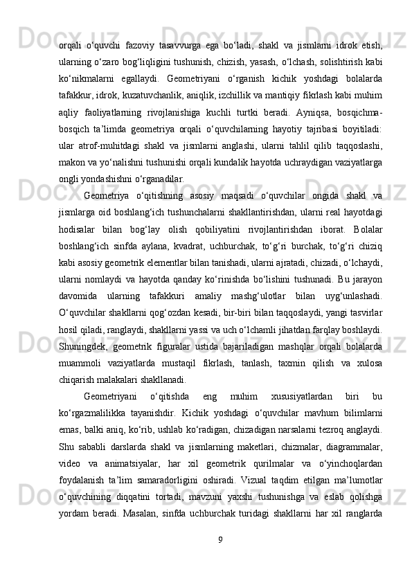 orqali   o‘quvchi   fazoviy   tasavvurga   ega   bo‘ladi,   shakl   va   jismlarni   idrok   etish,
ularning o‘zaro bog‘liqligini tushunish, chizish, yasash,  o‘lchash, solishtirish kabi
ko‘nikmalarni   egallaydi.   Geometriyani   o‘rganish   kichik   yoshdagi   bolalarda
tafakkur, idrok, kuzatuvchanlik, aniqlik, izchillik va mantiqiy fikrlash kabi muhim
aqliy   faoliyatlarning   rivojlanishiga   kuchli   turtki   beradi.   Ayniqsa,   bosqichma-
bosqich   ta’limda   geometriya   orqali   o‘quvchilarning   hayotiy   tajribasi   boyitiladi:
ular   atrof-muhitdagi   shakl   va   jismlarni   anglashi,   ularni   tahlil   qilib   taqqoslashi,
makon va yo‘nalishni tushunishi orqali kundalik hayotda uchraydigan vaziyatlarga
ongli yondashishni o‘rganadilar.
Geometriya   o‘qitishning   asosiy   maqsadi   o‘quvchilar   ongida   shakl   va
jismlarga  oid  boshlang‘ich  tushunchalarni  shakllantirishdan,  ularni   real  hayotdagi
hodisalar   bilan   bog‘lay   olish   qobiliyatini   rivojlantirishdan   iborat.   Bolalar
boshlang‘ich   sinfda   aylana,   kvadrat,   uchburchak,   to‘g‘ri   burchak,   to‘g‘ri   chiziq
kabi asosiy geometrik elementlar bilan tanishadi, ularni ajratadi, chizadi, o‘lchaydi,
ularni   nomlaydi   va   hayotda   qanday   ko‘rinishda   bo‘lishini   tushunadi.   Bu   jarayon
davomida   ularning   tafakkuri   amaliy   mashg‘ulotlar   bilan   uyg‘unlashadi.
O‘quvchilar shakllarni qog‘ozdan kesadi, bir-biri bilan taqqoslaydi, yangi tasvirlar
hosil qiladi, ranglaydi, shakllarni yassi va uch o‘lchamli jihatdan farqlay boshlaydi.
Shuningdek,   geometrik   figuralar   ustida   bajariladigan   mashqlar   orqali   bolalarda
muammoli   vaziyatlarda   mustaqil   fikrlash,   tanlash,   taxmin   qilish   va   xulosa
chiqarish malakalari shakllanadi.
Geometriyani   o‘qitishda   eng   muhim   xususiyatlardan   biri   bu
ko‘rgazmalilikka   tayanishdir.   Kichik   yoshdagi   o‘quvchilar   mavhum   bilimlarni
emas, balki aniq, ko‘rib, ushlab ko‘radigan, chizadigan narsalarni tezroq anglaydi.
Shu   sababli   darslarda   shakl   va   jismlarning   maketlari,   chizmalar,   diagrammalar,
video   va   animatsiyalar,   har   xil   geometrik   qurilmalar   va   o‘yinchoqlardan
foydalanish   ta’lim   samaradorligini   oshiradi.   Vizual   taqdim   etilgan   ma’lumotlar
o‘quvchining   diqqatini   tortadi,   mavzuni   yaxshi   tushunishga   va   eslab   qolishga
yordam   beradi.   Masalan,   sinfda   uchburchak   turidagi   shakllarni   har   xil   ranglarda
9 