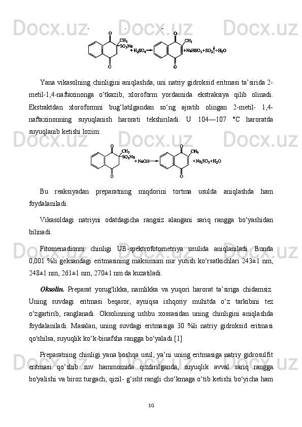 Yana vikasolning chinligini aniqlashda, uni natriy gidroksid eritmasi ta’sirida 2-
metil-1,4-naftaxinonga   o‘tkazib,   xloroform   yordamida   ekstraksiya   qilib   olinadi.
Ekstraktdan   xloroformni   bug‘latilgandan   so‘ng   ajratib   olingan   2-metil-   1,4-
naftaxinonning   suyuqlanish   harorati   tekshiriladi.   U   104—107   °C   haroratda
suyuqlanib ketishi lozim:
Bu   reaksiyadan   preparatning   miqdorini   tortma   usulda   aniqlashda   ham
foydalaniladi.
Vikasoldagi   natriyni   odatdagicha   rangsiz   alangani   sariq   rangga   bo‘yashidan
bilinadi.
Fitomenadionni   chinligi   UB-spektrofotometriya   usulida   aniqlaniladi.   Bunda
0,001 %li  geksandagi  eritmasining maksimum  nur  yutish ko‘rsatkichlari  243±1 nm,
248±1 nm, 261±1 nm, 270±1 nm da kuzatiladi. 
Oksolin.   Preparat   yorug'likka,   namlikka   va   yuqori   harorat   ta’siriga   chidamsiz.
Uning   suvdagi   eritmasi   beqaror,   ayniqsa   ishqoriy   muhitda   o‘z   tarkibini   tez
o‘zgartirib,   ranglanadi.   Oksolinning   ushbu   xossasidan   uning   chinligini   aniqlashda
foydalaniladi.   Masalan,   uning   suvdagi   eritmasiga   30   %li   natriy   gidroksid   eritmasi
qo'shilsa, suyuqlik ko‘k-binafsha rangga bo‘yaladi. [1]
Preparatning chinligi yana boshqa usul, ya’ni uning eritmasiga natriy gidrosulfit
eritmasi   qo‘shib   suv   hammomida   qizdirilganda,   suyuqlik   avval   sariq   rangga
bo'yalishi va biroz turgach, qizil- g‘isht rangli cho‘kmaga o‘tib ketishi bo‘yicha ham
10 