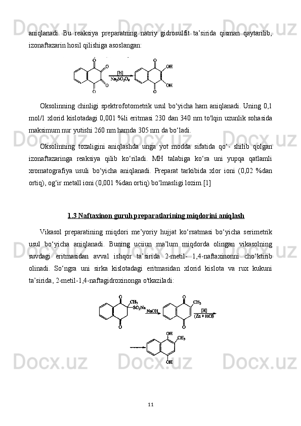 aniqlanadi.   Bu   reaksiya   preparatning   natriy   gidrosulfit   ta’sirida   qisman   qaytarilib,
izonaftazarin hosil qilishiga asoslangan: 
Oksolinning chinligi spektrofotometrik usul bo‘yicha ham aniqlanadi. Uning 0,1
mol/1 xlorid kislotadagi 0,001 %li eritmasi 230 dan 340 nm to'lqin uzunlik sohasida
maksimum nur yutishi 260 nm hamda 305 nm da bo‘ladi.
Oksolinning   tozaligini   aniqlashda   unga   yot   modda   sifatida   qo‘-   shilib   qolgan
izonaftazaringa   reaksiya   qilib   ko‘riladi.   MH   talabiga   ko‘ra   uni   yupqa   qatlamli
xromatografiya   usuli   bo‘yicha   aniqlanadi.   Preparat   tarkibida   xlor   ioni   (0,02   %dan
ortiq), og‘ir metall ioni (0,001 %dan ortiq) bo‘lmasligi lozim. [1]
1.3     Naftaxinon guruh preparatlari    ning miqdorini aniqlash   
Vikasol   preparatining   miqdori   me’yoriy   hujjat   ko‘rsatmasi   bo‘yicha   serimetrik
usul   bo‘yicha   aniqlanadi.   Buning   uciiun   ma’lum   miqdorda   olingan   vikasolning
suvdagi   eritmasidan   avval   ishqor   ta’sirida   2-metil-   1,4-naftaxinonni   cho‘ktirib
olinadi.   So‘ngra   uni   sirka   kislotadagi   eritmasidan   xlorid   kislota   va   rux   kukuni
ta’sirida, 2-metil-1,4-naftagidroxinonga o'tkaziladi:
11 