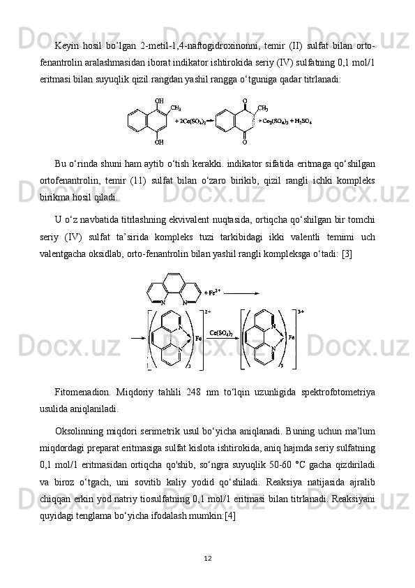 Keyin   hosil   bo’lgan   2-metil-1,4-naftogidroxinonni,   temir   (II)   sulfat   bilan   orto-
fenantrolin aralashmasidan iborat indikator ishtirokida seriy (IV) sulfatning 0,1 mol/1
eritmasi bilan suyuqlik qizil rangdan yashil rangga o‘tguniga qadar titrlanadi:
Bu o‘rinda shuni ham aytib o‘tish kerakki. indikator sifatida eritmaga qo‘shilgan
ortofenantrolin,   temir   (11)   sulfat   bilan   o‘zaro   birikib,   qizil   rangli   ichki   kompleks
birikma hosil qiladi.
U o‘z navbatida titrlashning ekvivalent nuqtasida, ortiqcha qo‘shilgan bir tomchi
seriy   (IV)   sulfat   ta’sirida   kompleks   tuzi   tarkibidagi   ikki   valentli   temimi   uch
valentgacha oksidlab, orto-fenantrolin bilan yashil rangli kompleksga o‘tadi:  [3]
Fitomenadion.   Miqdoriy   tahlili   248   nm   to‘lqin   uzunligida   spektrofotometriya
usulida aniqlaniladi.
Oksolinning miqdori serimetrik usul bo‘yicha aniqlanadi. Buning uchun ma’lum
miqdordagi preparat eritmasiga sulfat kislota ishtirokida, aniq hajmda seriy sulfatning
0,1 mol/1 eritmasidan  ortiqcha  qo'shib, so‘ngra suyuqlik 50-60 °C gacha  qizdiriladi
va   biroz   o‘tgach,   uni   sovitib   kaliy   yodid   qo‘shiladi.   Reaksiya   natijasida   ajralib
chiqqan erkin yod natriy tiosulfatning 0,1 mol/1 eritmasi bilan titrlanadi. Reaksiyani
quyidagi tenglama bo‘yicha ifodalash mumkin: [4]
12 