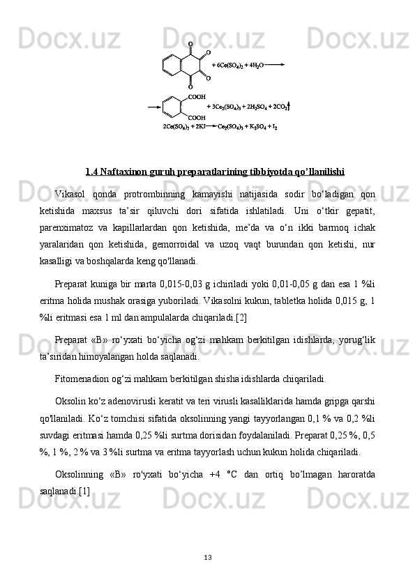 1.4     Naftaxinon guruh preparatlari    ning tibbiyotda qo’llanilishi   
Vikasol   qonda   protrombinning   kamayishi   natijasida   sodir   bo‘ladigan   qon
ketishida   maxsus   ta’sir   qiluvchi   dori   sifatida   ishlatiladi.   Uni   o‘tkir   gepatit,
parenximatoz   va   kapillarlardan   qon   ketishida,   me’da   va   o‘n   ikki   barmoq   ichak
yaralaridan   qon   ketishida,   gemorroidal   va   uzoq   vaqt   burundan   qon   ketishi,   nur
kasalligi va boshqalarda keng qo'llanadi.
Preparat kuniga bir marta 0,015-0,03 g ichiriladi yoki 0,01-0,05 g dan esa 1 %li
eritma holida mushak orasiga yuboriladi. Vikasolni kukun, tabletka holida 0,015 g, 1
%li eritmasi esa 1 ml dan ampulalarda chiqariladi. [2]
Preparat   «В»   ro‘yxati   bo‘yicha   og‘zi   mahkam   berkitilgan   idishlarda,   yorug‘lik
ta’siridan himoyalangan holda saqlanadi.
Fitomenadion og‘zi mahkam berkitilgan shisha idishlarda chiqariladi.
Oksolin ko‘z adenovirusli keratit va teri virusli kasalliklarida hamda gripga qarshi
qo'llaniladi. Ko‘z tomchisi sifatida oksolinning yangi tayyorlangan 0,1 % va 0,2 %li
suvdagi eritmasi hamda 0,25 %li surtma dorisidan foydalaniladi. Preparat 0,25 %, 0,5
%, 1 %, 2 % va 3 %li surtma va eritma tayyorlash uchun kukun holida chiqariladi.
Oksolinning   «В»   ro'yxati   bo‘yicha   +4   °C   dan   ortiq   bo’lmagan   haroratda
saqlanadi. [1]
13 