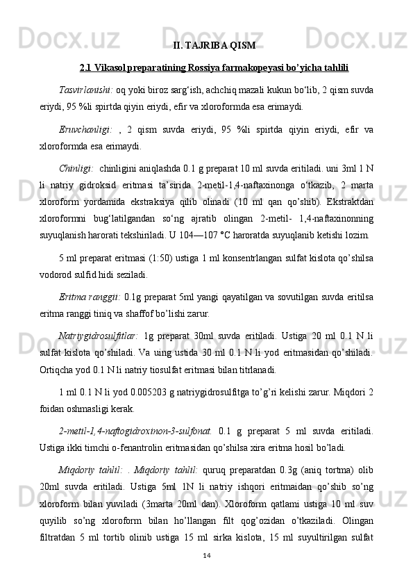 II. TAJRIBA QISM
2.1 Vikasol preparatining Rossiya farmakopeyasi bo’yicha tahlili
Tasvirlanishi:  oq yoki biroz sarg‘ish, achchiq mazali kukun bo‘lib, 2 qism suvda
eriydi, 95 %li spirtda qiyin eriydi, efir va xloroformda esa erimaydi.
Eruvchanligi:   ,   2   qism   suvda   eriydi,   95   %li   spirtda   qiyin   eriydi,   efir   va
xloroformda esa erimaydi.
Chinligi:   chinligini aniqlashda 0.1 g preparat 10 ml suvda eritiladi. uni 3ml 1 N
li   natriy   gidroksid   eritmasi   ta’sirida   2-metil-1,4-naftaxinonga   o‘tkazib,   2   marta
xloroform   yordamida   ekstraksiya   qilib   olinadi   (10   ml   qan   qo’shib).   Ekstraktdan
xloroformni   bug‘latilgandan   so‘ng   ajratib   olingan   2-metil-   1,4-naftaxinonning
suyuqlanish harorati tekshiriladi. U 104—107 °C haroratda suyuqlanib ketishi lozim.
5 ml preparat eritmasi (1:50) ustiga 1 ml konsentrlangan sulfat kislota qo’shilsa
vodorod sulfid hidi seziladi.
Eritma ranggii:   0.1g preparat 5ml yangi qayatilgan va sovutilgan suvda eritilsa
eritma ranggi tiniq va shaffof bo’lishi zarur.
Natriygidrosulfitlar:   1g   preparat   30ml   suvda   eritiladi.   Ustiga   20   ml   0.1   N   li
sulfat   kislota   qo’shiladi.   Va   uing   ustida   30   ml   0.1   N   li   yod   eritmasidan   qo’shiladi.
Ortiqcha yod 0.1 N li natriy tiosulfat eritmasi bilan titrlanadi.
1 ml 0.1 N li yod 0.005203 g natriygidrosulfitga to’g’ri kelishi zarur. Miqdori 2
foidan oshmasligi kerak.
2-metil-1,4-naftogidroxinon-3-sulfonat.   0.1   g   preparat   5   ml   suvda   eritiladi.
Ustiga ikki timchi o-fenantrolin eritmasidan qo’shilsa xira eritma hosil bo’ladi.
Miqdoriy   tahlil:   .   Miqdoriy   tahlil:   quruq   preparatdan   0.3g   (aniq   tortma)   olib
20ml   suvda   eritiladi.   Ustiga   5ml   1N   li   natriy   ishqori   eritmaidan   qo’shib   so’ng
xloroform   bilan   yuviladi   (3marta   20ml   dan).   Xloroform   qatlami   ustiga   10   ml   suv
quyilib   so’ng   xloroform   bilan   ho’llangan   filt   qog’ozidan   o’tkaziladi.   Olingan
filtratdan   5   ml   tortib   olinib   ustiga   15   ml   sirka   kislota,   15   ml   suyultirilgan   sulfat
14 