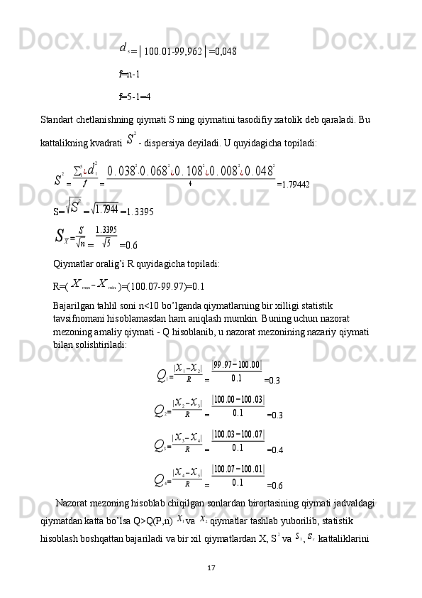 d	5=│100.01-99,962│=0,048
f=n-1
f=5-1=4
Standart chetlanishning qiymati S ning qiymatini tasodifiy xatolik deb qaraladi. Bu 
kattalikning kvadrati 
S	
2 - dispersiya deyiladi. U quyidagicha topiladi:	
S	
2
=	∑	1
5¿d	1
2	
f =	
0.038	
2
⋅0	.068	
2
¿0.108	
2
¿0.008	
2
¿0	.048	
2	
4 = 1.79442
S=	
√S	
2 =	
√1.7944 = 1.3395	
S	X=	
S
√n
=	
1.3395
√5 = 0.6
Qiymatlar oralig’i R quyidagicha topiladi: 
R=(	
X	max	−	X	min )=(100.07-99.97)=0.1
Bajarilgan tahlil soni n<10 bo’lganda qiymatlarning bir xilligi statistik 
tavsifnomani hisoblamasdan ham aniqlash mumkin. Buning uchun nazorat 
mezoning amaliy qiymati - Q hisoblanib, u nazorat mezonining nazariy qiymati 
bilan solishtiriladi:	
Q	1=
|x1−x2|	
R
=	
|99	.97	−100	.00	|	
0.1 =0.3	
Q	2=
|x2−x3|	
R
=	
|100	.00	−100	.03|	
0.1 =0.3	
Q	3=
|x3−x4|	
R
=	
|100	.03	−100	.07	|	
0.1 =0.4	
Q	4=
|x4−x5|	
R
=	
|100	.07	−100	.01	|	
0.1 =0.6
Nazorat mezoning hisoblab chiqilgan sonlardan birortasining qiymati jadvaldagi 
qiymatdan katta bo’lsa Q>Q(P,n) 	
x1 va 	x2 qiymatlar tashlab yuborilib, statistik 
hisoblash boshqattan bajariladi va bir xil qiymatlardan X, S	
2 va 	s1 ,	sx  kattaliklarini 
17 