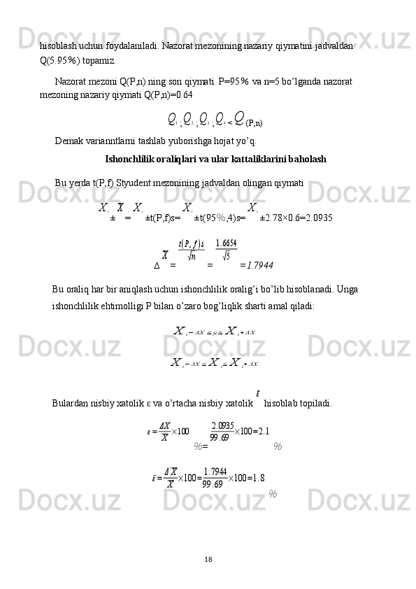 hisoblash uchun foydalaniladi. Nazorat mezonining nazariy qiymatini jadvaldan 
Q(5.95 ％ ) topamiz.
Nazorat mezoni Q(P,n) ning son qiymati  P=95  ％ va n=5 bo’lganda nazorat 
mezoning nazariy qiymati Q(P,n)=0.64	
Q	1
;	Q	2 ;	Q	3 ;	Q	4 <	Q (P,n)
Demak varianntlarni tashlab yuborishga hojat yo’q.
Ishonchlilik oraliqlari va ular kattaliklarini baholash
Bu yerda t(P,f) Styudent mezonining jadvaldan olingan qiymati 	
X	i
±	X =	X	i ±t(P,f)s=	X	i ±t(95 ％ ,4)s=	X	i ±2.78×0. 6 = 2.0935
∆	
X =	
t(P,f)s	
√n =	
1.6654
√5 = 1.7944
Bu oraliq har bir aniqlash uchun ishonchlilik oralig’i bo’lib hisoblanadi. Unga 
ishonchlilik ehtimolligi P bilan o’zaro bog’liqlik sharti amal qiladi:	
X	i−ΔX	≤μ≤	X	i+ΔX	
X	i−ΔX	≤	X	i≤	X	i+ΔX
Bulardan nisbiy xatolik   va o’rtacha nisbiy xatolik 	
ɛ	
ε  hisoblab topiladi.	
ε=	ΔX
X	×100	
％
=	
2.0935	
99	.69	×100	=2.1
％	
ε=	ΔX
X	×100	=	1.7944	
99	.69	×100	=1.8
％
18 