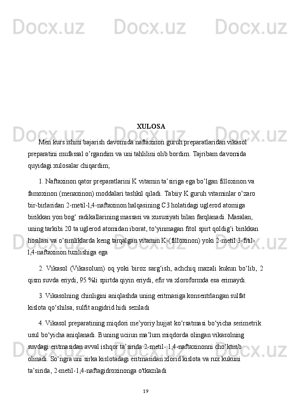 XULOSA
Men kurs ishini bajarish davomida naftaxinon guruh preparatlaridan vikasol 
preparatini mufassal o’rgandim va uni tahlilini olib bordim. Tajribam davomida 
quyidagi xulosalar chiqardim;
1. Naftaxinon qator preparatlarini K vitamin ta’siriga ega bo’lgan filloxinon va 
famoxinon (menaxinon) moddalari tashkil qiladi. Tabiiy K guruh vitaminlar o‘zaro 
bir-birlaridan 2-metil-l,4-naftaxinon halqasining C3 holatidagi uglerod atomiga 
birikkan yon bog‘ radikallarining massasi va xususiyati bilan farqlanadi. Masalan, 
uning tarkibi 20 ta uglerod atomidan iborat, to‘yinmagan fitol spirt qoldig‘i birikkan 
hosilasi va o‘simliklarda keng tarqalgan vitamin K-(filloxinon) yoki 2-metil 3-fitil-
l,4-naftaxinon tuzilishiga ega
2.   Vikasol   (Vikasolum)   oq   yoki   biroz   sarg‘ish,   achchiq   mazali   kukun   bo‘lib,   2
qism suvda eriydi, 95 %li spirtda qiyin eriydi, efir va xloroformda esa erimaydi.
3. Vikasolning chinligini aniqlashda uning eritmasiga konsentrlangan sulfat 
kislota qo‘shilsa, sulfit angidrid hidi seziladi
4. Vikasol preparatining miqdori me’yoriy hujjat ko‘rsatmasi bo‘yicha serimetrik 
usul bo‘yicha aniqlanadi. Buning uciiun ma’lum miqdorda olingan vikasolning 
suvdagi eritmasidan avval ishqor ta’sirida 2-metil- 1,4-naftaxinonni cho‘ktirib 
olinadi. So‘ngra uni sirka kislotadagi eritmasidan xlorid kislota va rux kukuni 
ta’sirida, 2-metil-1,4-naftagidroxinonga o'tkaziladi
19 