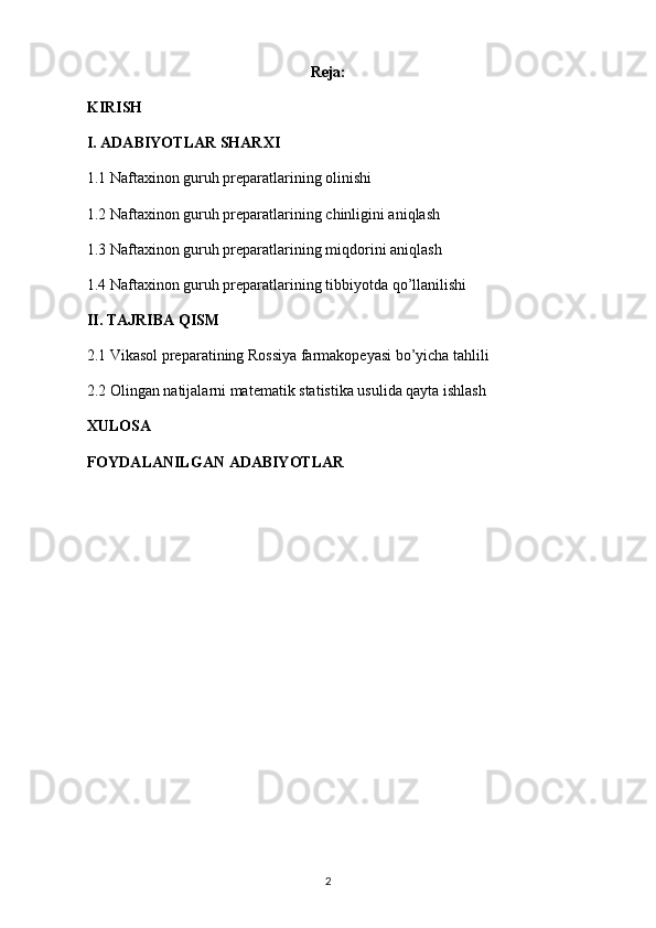 Reja:
KIRISH
I. ADABIYOTLAR SHARXI
1.1  Naftaxinon guruh preparatlari ning olinishi
1.2  Naftaxinon guruh preparatlari ning chinligini aniqlash
1.3  Naftaxinon guruh preparatlari ning miqdorini aniqlash
1.4  Naftaxinon guruh preparatlari ning tibbiyotda qo’llanilishi
II. TAJRIBA QISM
2.1 Vikasol preparatining Rossiya farmakopeyasi bo’yicha tahlili
2.2  Olingan natijalarni matematik statistika usulida qayta ishlash
XULOSA
FOYDALANILGAN ADABIYOTLAR
2 