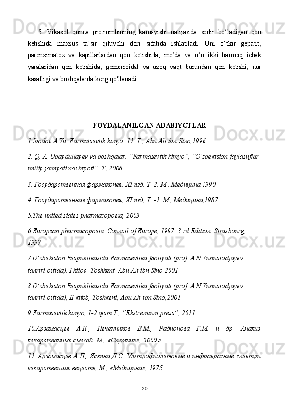 5.   Vikasol   qonda   protrombinning   kamayishi   natijasida   sodir   bo‘ladigan   qon
ketishida   maxsus   ta’sir   qiluvchi   dori   sifatida   ishlatiladi.   Uni   o‘tkir   gepatit,
parenximatoz   va   kapillarlardan   qon   ketishida,   me’da   va   o‘n   ikki   barmoq   ichak
yaralaridan   qon   ketishida,   gemorroidal   va   uzoq   vaqt   burundan   qon   ketishi,   nur
kasalligi va boshqalarda keng qo'llanadi.
FOYDALANILGAN ADABIYOTLAR
1.Ibodov A.Yu. Farmatsevtik kimyo. 11. T., Abu Ali ibn Sino,1996.
2.  Q. A. Ubaydullayev va boshqalar. “Farmasevtik kimyo”, “O’zbekiston faylasuflar 
milliy jamiyati nashryoti”. T.,2006
3. Государственная фармакопея,  XI  изд, Т. 2. М., Медицина,1990.
4. Государственная фармакопея,  XI  изд, Т. -1.  М., Медицина,1987.
5.The united states pharmacopoeia, 2003
6.European pharmacopoeia. Council of Europe, 1997. 3 rd Edition. Strasbourg, 
1997
7.O’zbekiston Respublikasida Farmasevtika faoliyati (prof. A.N.Yunusxodjayev  
tahriri ostida), I kitob, Toshkent, Abu Ali ibn Sino,2001
8.O’zbekiston Respublikasida Farmasevtika faoliyati (prof. A.N.Yunusxodjayev  
tahriri ostida), II kitob, Toshkent, Abu Ali ibn Sino,2001
9.Farmasevtik kimyo, 1-2 qism T., “Ekstremium press”, 2011
10.Арзамасцев   А.П.,   Печенников   В.М.,   Радионова   Г.М.   и   др.   Анализ
лекарственнмх смесей. М., «Спутник», 2000 г.
11. Арзамасцев А.П., Яскина Д.С. Ультрофиолетовме и инфракраснме спектри
лекарствешшх вецеств, М., «Медицина», 1975.
20 