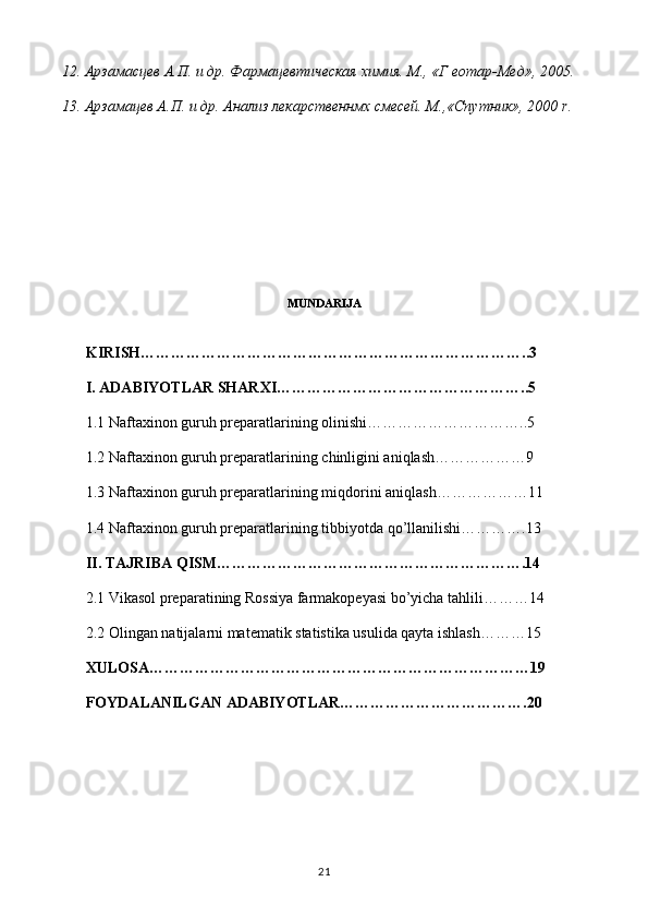 12. Арзамасцев А.П. и др. Фармацевтическая химия. М., «Г еотар-Мед», 2005.
13. Арзамацев А.П. и др. Анализ лекарственнмх смесей. М.,«Спутник», 2000  r .
 
MUNDARIJA
KIRISH…………………………………………………………………..3
I. ADABIYOTLAR SHARXI…………………………………………..5
1.1  Naftaxinon guruh preparatlari ning olinishi…………………………..5
1.2  Naftaxinon guruh preparatlari ning chinligini aniqlash………………9
1.3  Naftaxinon guruh preparatlari ning miqdorini aniqlash………………11
1.4  Naftaxinon guruh preparatlari ning tibbiyotda qo’llanilishi………….13
II. TAJRIBA QISM…………………………………………………….14
2.1 Vikasol preparatining Rossiya farmakopeyasi bo’yicha tahlili………14
2.2  Olingan natijalarni matematik statistika usulida qayta ishlash ………15
XULOSA…………………………………………………………………19
FOYDALANILGAN ADABIYOTLAR……………………………….20
21 